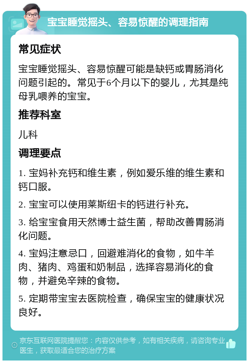 宝宝睡觉摇头、容易惊醒的调理指南 常见症状 宝宝睡觉摇头、容易惊醒可能是缺钙或胃肠消化问题引起的。常见于6个月以下的婴儿，尤其是纯母乳喂养的宝宝。 推荐科室 儿科 调理要点 1. 宝妈补充钙和维生素，例如爱乐维的维生素和钙口服。 2. 宝宝可以使用莱斯纽卡的钙进行补充。 3. 给宝宝食用天然博士益生菌，帮助改善胃肠消化问题。 4. 宝妈注意忌口，回避难消化的食物，如牛羊肉、猪肉、鸡蛋和奶制品，选择容易消化的食物，并避免辛辣的食物。 5. 定期带宝宝去医院检查，确保宝宝的健康状况良好。