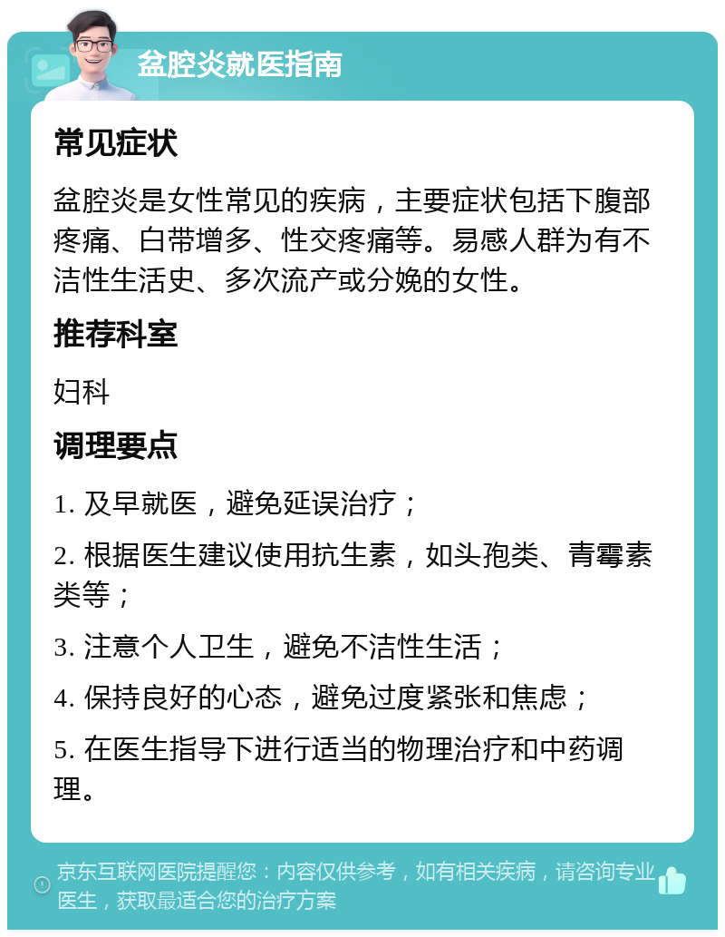 盆腔炎就医指南 常见症状 盆腔炎是女性常见的疾病，主要症状包括下腹部疼痛、白带增多、性交疼痛等。易感人群为有不洁性生活史、多次流产或分娩的女性。 推荐科室 妇科 调理要点 1. 及早就医，避免延误治疗； 2. 根据医生建议使用抗生素，如头孢类、青霉素类等； 3. 注意个人卫生，避免不洁性生活； 4. 保持良好的心态，避免过度紧张和焦虑； 5. 在医生指导下进行适当的物理治疗和中药调理。