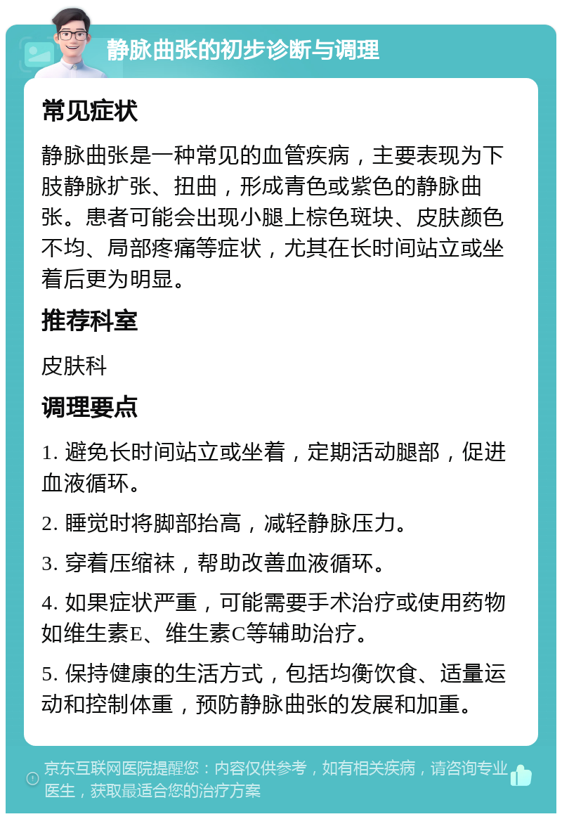 静脉曲张的初步诊断与调理 常见症状 静脉曲张是一种常见的血管疾病，主要表现为下肢静脉扩张、扭曲，形成青色或紫色的静脉曲张。患者可能会出现小腿上棕色斑块、皮肤颜色不均、局部疼痛等症状，尤其在长时间站立或坐着后更为明显。 推荐科室 皮肤科 调理要点 1. 避免长时间站立或坐着，定期活动腿部，促进血液循环。 2. 睡觉时将脚部抬高，减轻静脉压力。 3. 穿着压缩袜，帮助改善血液循环。 4. 如果症状严重，可能需要手术治疗或使用药物如维生素E、维生素C等辅助治疗。 5. 保持健康的生活方式，包括均衡饮食、适量运动和控制体重，预防静脉曲张的发展和加重。