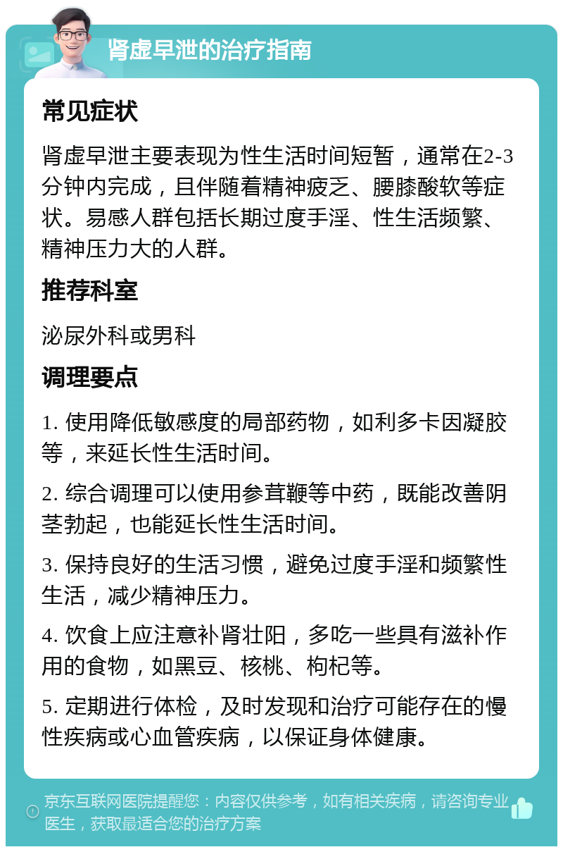 肾虚早泄的治疗指南 常见症状 肾虚早泄主要表现为性生活时间短暂，通常在2-3分钟内完成，且伴随着精神疲乏、腰膝酸软等症状。易感人群包括长期过度手淫、性生活频繁、精神压力大的人群。 推荐科室 泌尿外科或男科 调理要点 1. 使用降低敏感度的局部药物，如利多卡因凝胶等，来延长性生活时间。 2. 综合调理可以使用参茸鞭等中药，既能改善阴茎勃起，也能延长性生活时间。 3. 保持良好的生活习惯，避免过度手淫和频繁性生活，减少精神压力。 4. 饮食上应注意补肾壮阳，多吃一些具有滋补作用的食物，如黑豆、核桃、枸杞等。 5. 定期进行体检，及时发现和治疗可能存在的慢性疾病或心血管疾病，以保证身体健康。