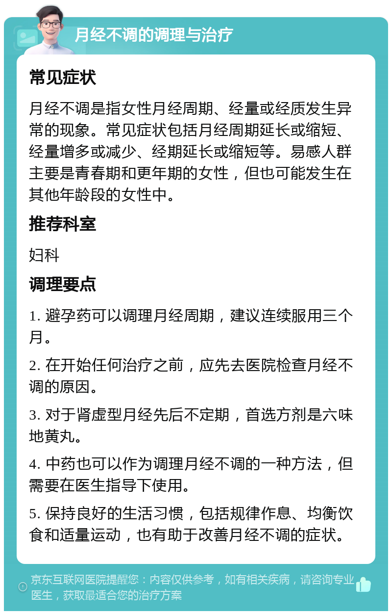 月经不调的调理与治疗 常见症状 月经不调是指女性月经周期、经量或经质发生异常的现象。常见症状包括月经周期延长或缩短、经量增多或减少、经期延长或缩短等。易感人群主要是青春期和更年期的女性，但也可能发生在其他年龄段的女性中。 推荐科室 妇科 调理要点 1. 避孕药可以调理月经周期，建议连续服用三个月。 2. 在开始任何治疗之前，应先去医院检查月经不调的原因。 3. 对于肾虚型月经先后不定期，首选方剂是六味地黄丸。 4. 中药也可以作为调理月经不调的一种方法，但需要在医生指导下使用。 5. 保持良好的生活习惯，包括规律作息、均衡饮食和适量运动，也有助于改善月经不调的症状。