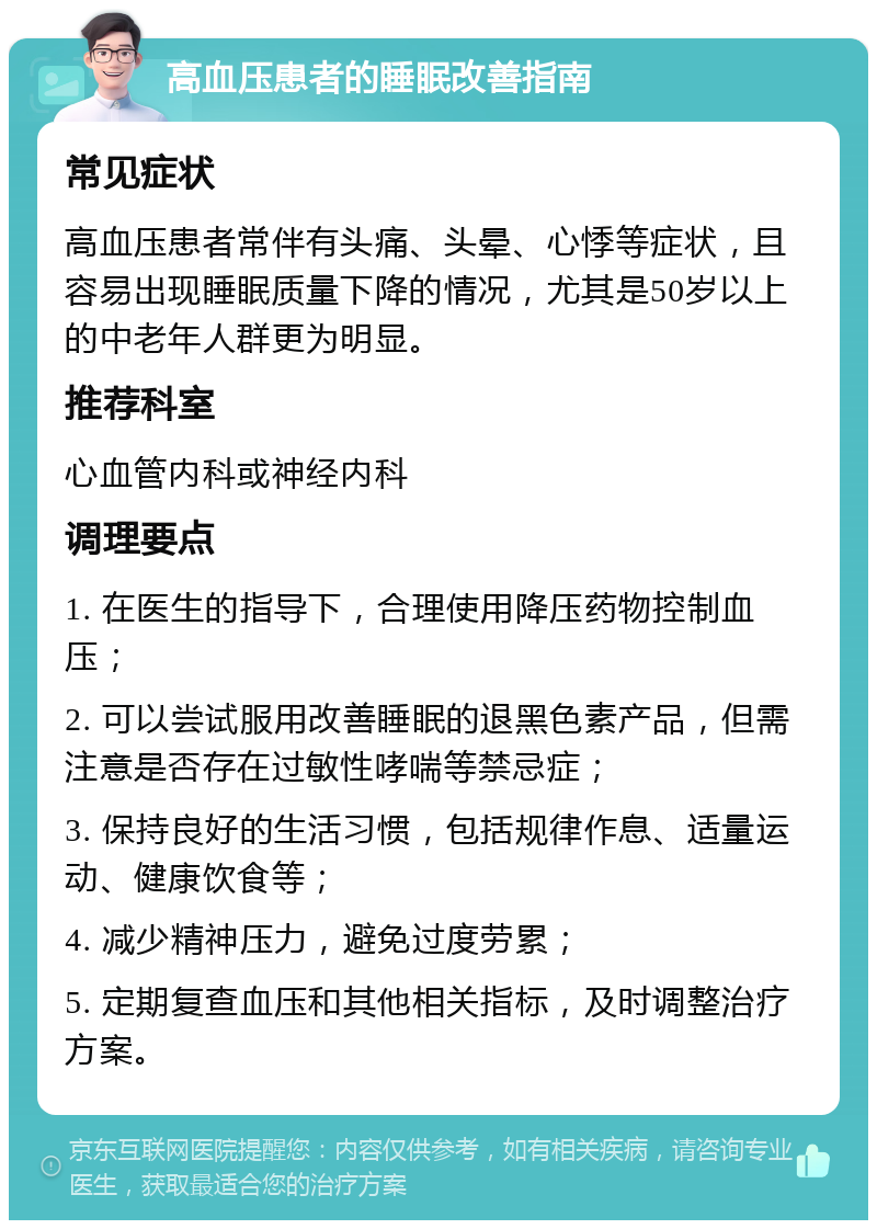 高血压患者的睡眠改善指南 常见症状 高血压患者常伴有头痛、头晕、心悸等症状，且容易出现睡眠质量下降的情况，尤其是50岁以上的中老年人群更为明显。 推荐科室 心血管内科或神经内科 调理要点 1. 在医生的指导下，合理使用降压药物控制血压； 2. 可以尝试服用改善睡眠的退黑色素产品，但需注意是否存在过敏性哮喘等禁忌症； 3. 保持良好的生活习惯，包括规律作息、适量运动、健康饮食等； 4. 减少精神压力，避免过度劳累； 5. 定期复查血压和其他相关指标，及时调整治疗方案。