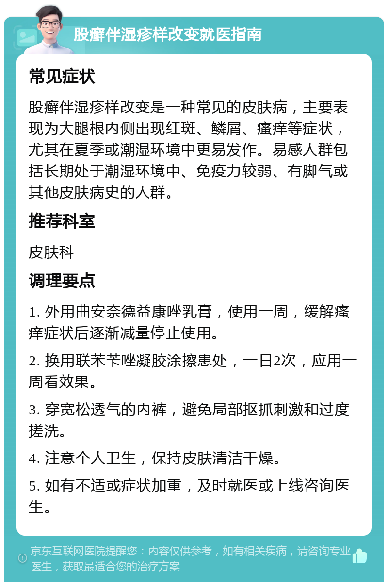 股癣伴湿疹样改变就医指南 常见症状 股癣伴湿疹样改变是一种常见的皮肤病，主要表现为大腿根内侧出现红斑、鳞屑、瘙痒等症状，尤其在夏季或潮湿环境中更易发作。易感人群包括长期处于潮湿环境中、免疫力较弱、有脚气或其他皮肤病史的人群。 推荐科室 皮肤科 调理要点 1. 外用曲安奈德益康唑乳膏，使用一周，缓解瘙痒症状后逐渐减量停止使用。 2. 换用联苯苄唑凝胶涂擦患处，一日2次，应用一周看效果。 3. 穿宽松透气的内裤，避免局部抠抓刺激和过度搓洗。 4. 注意个人卫生，保持皮肤清洁干燥。 5. 如有不适或症状加重，及时就医或上线咨询医生。