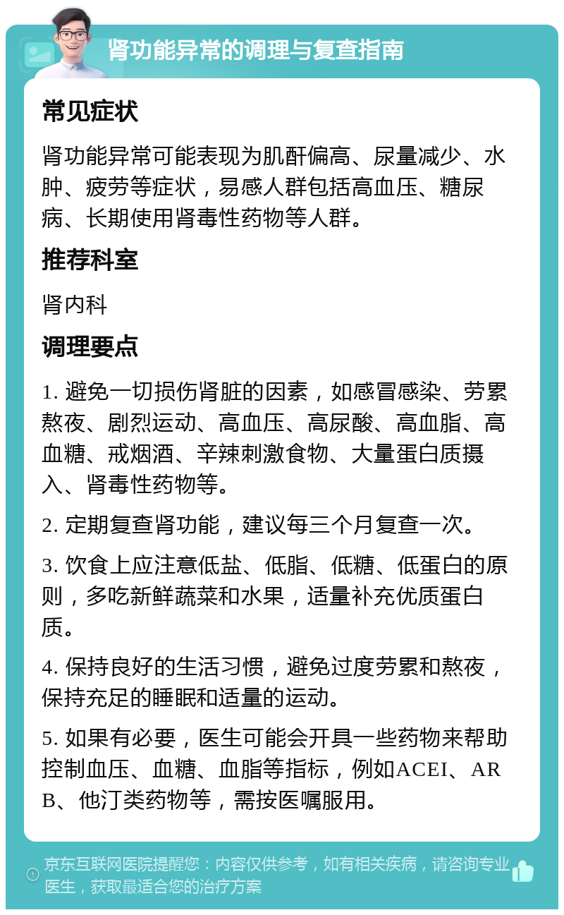 肾功能异常的调理与复查指南 常见症状 肾功能异常可能表现为肌酐偏高、尿量减少、水肿、疲劳等症状，易感人群包括高血压、糖尿病、长期使用肾毒性药物等人群。 推荐科室 肾内科 调理要点 1. 避免一切损伤肾脏的因素，如感冒感染、劳累熬夜、剧烈运动、高血压、高尿酸、高血脂、高血糖、戒烟酒、辛辣刺激食物、大量蛋白质摄入、肾毒性药物等。 2. 定期复查肾功能，建议每三个月复查一次。 3. 饮食上应注意低盐、低脂、低糖、低蛋白的原则，多吃新鲜蔬菜和水果，适量补充优质蛋白质。 4. 保持良好的生活习惯，避免过度劳累和熬夜，保持充足的睡眠和适量的运动。 5. 如果有必要，医生可能会开具一些药物来帮助控制血压、血糖、血脂等指标，例如ACEI、ARB、他汀类药物等，需按医嘱服用。