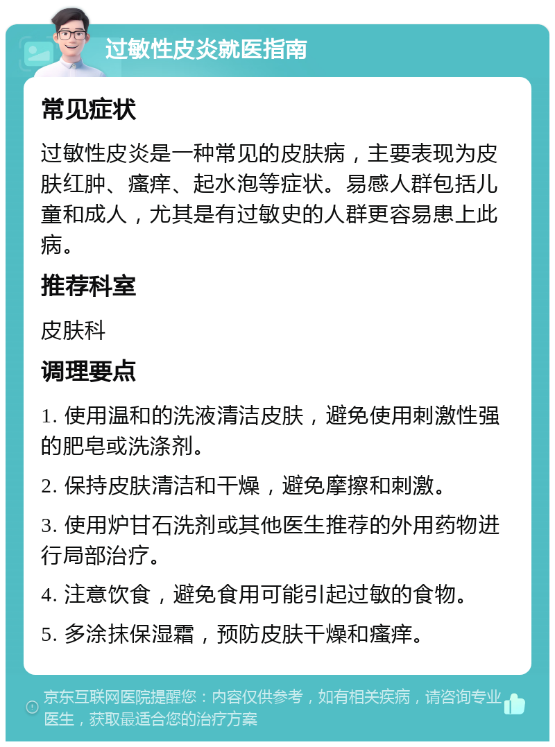 过敏性皮炎就医指南 常见症状 过敏性皮炎是一种常见的皮肤病，主要表现为皮肤红肿、瘙痒、起水泡等症状。易感人群包括儿童和成人，尤其是有过敏史的人群更容易患上此病。 推荐科室 皮肤科 调理要点 1. 使用温和的洗液清洁皮肤，避免使用刺激性强的肥皂或洗涤剂。 2. 保持皮肤清洁和干燥，避免摩擦和刺激。 3. 使用炉甘石洗剂或其他医生推荐的外用药物进行局部治疗。 4. 注意饮食，避免食用可能引起过敏的食物。 5. 多涂抹保湿霜，预防皮肤干燥和瘙痒。