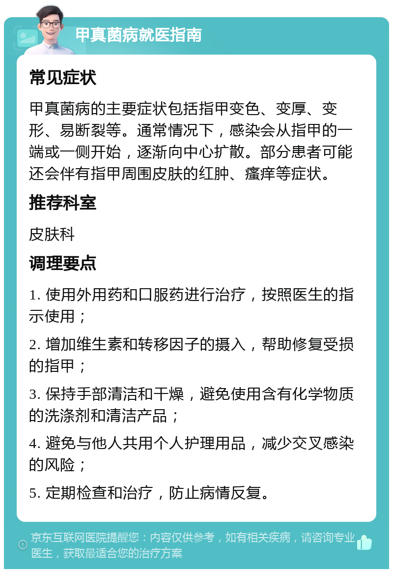 甲真菌病就医指南 常见症状 甲真菌病的主要症状包括指甲变色、变厚、变形、易断裂等。通常情况下，感染会从指甲的一端或一侧开始，逐渐向中心扩散。部分患者可能还会伴有指甲周围皮肤的红肿、瘙痒等症状。 推荐科室 皮肤科 调理要点 1. 使用外用药和口服药进行治疗，按照医生的指示使用； 2. 增加维生素和转移因子的摄入，帮助修复受损的指甲； 3. 保持手部清洁和干燥，避免使用含有化学物质的洗涤剂和清洁产品； 4. 避免与他人共用个人护理用品，减少交叉感染的风险； 5. 定期检查和治疗，防止病情反复。