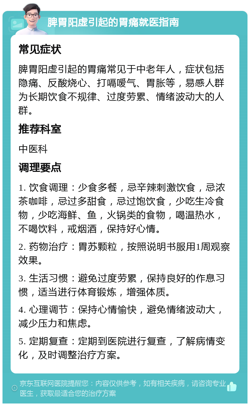 脾胃阳虚引起的胃痛就医指南 常见症状 脾胃阳虚引起的胃痛常见于中老年人，症状包括隐痛、反酸烧心、打嗝嗳气、胃胀等，易感人群为长期饮食不规律、过度劳累、情绪波动大的人群。 推荐科室 中医科 调理要点 1. 饮食调理：少食多餐，忌辛辣刺激饮食，忌浓茶咖啡，忌过多甜食，忌过饱饮食，少吃生冷食物，少吃海鲜、鱼，火锅类的食物，喝温热水，不喝饮料，戒烟酒，保持好心情。 2. 药物治疗：胃苏颗粒，按照说明书服用1周观察效果。 3. 生活习惯：避免过度劳累，保持良好的作息习惯，适当进行体育锻炼，增强体质。 4. 心理调节：保持心情愉快，避免情绪波动大，减少压力和焦虑。 5. 定期复查：定期到医院进行复查，了解病情变化，及时调整治疗方案。