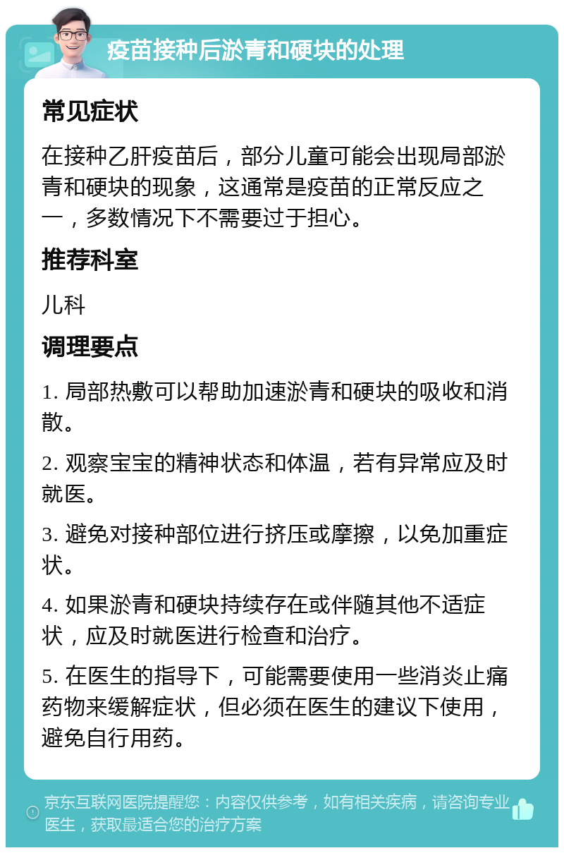 疫苗接种后淤青和硬块的处理 常见症状 在接种乙肝疫苗后，部分儿童可能会出现局部淤青和硬块的现象，这通常是疫苗的正常反应之一，多数情况下不需要过于担心。 推荐科室 儿科 调理要点 1. 局部热敷可以帮助加速淤青和硬块的吸收和消散。 2. 观察宝宝的精神状态和体温，若有异常应及时就医。 3. 避免对接种部位进行挤压或摩擦，以免加重症状。 4. 如果淤青和硬块持续存在或伴随其他不适症状，应及时就医进行检查和治疗。 5. 在医生的指导下，可能需要使用一些消炎止痛药物来缓解症状，但必须在医生的建议下使用，避免自行用药。