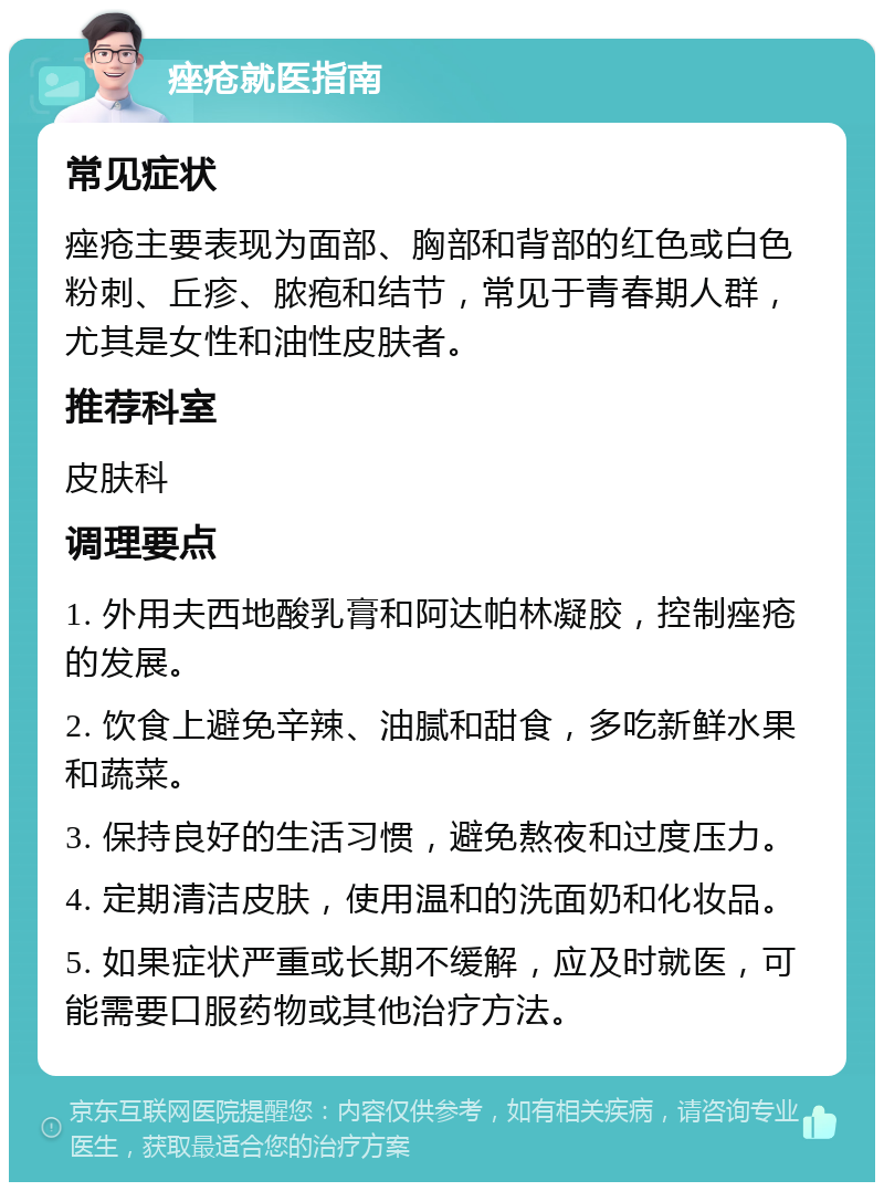 痤疮就医指南 常见症状 痤疮主要表现为面部、胸部和背部的红色或白色粉刺、丘疹、脓疱和结节，常见于青春期人群，尤其是女性和油性皮肤者。 推荐科室 皮肤科 调理要点 1. 外用夫西地酸乳膏和阿达帕林凝胶，控制痤疮的发展。 2. 饮食上避免辛辣、油腻和甜食，多吃新鲜水果和蔬菜。 3. 保持良好的生活习惯，避免熬夜和过度压力。 4. 定期清洁皮肤，使用温和的洗面奶和化妆品。 5. 如果症状严重或长期不缓解，应及时就医，可能需要口服药物或其他治疗方法。