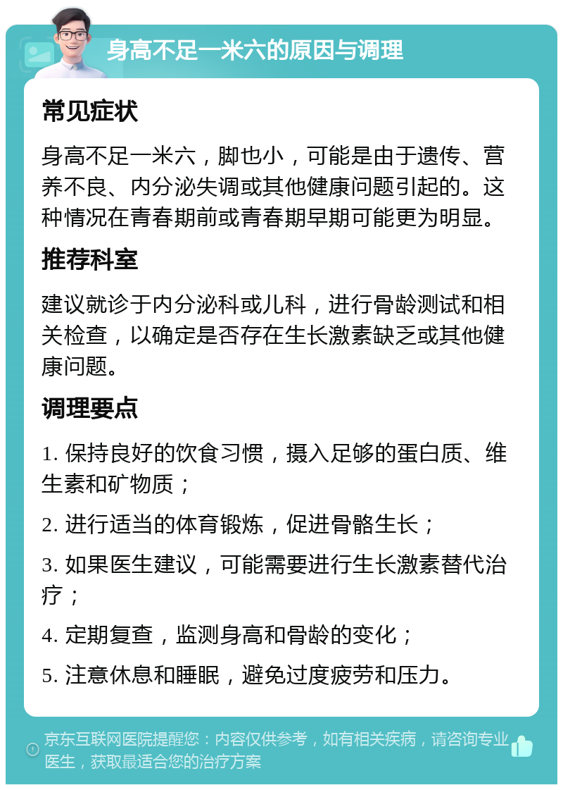 身高不足一米六的原因与调理 常见症状 身高不足一米六，脚也小，可能是由于遗传、营养不良、内分泌失调或其他健康问题引起的。这种情况在青春期前或青春期早期可能更为明显。 推荐科室 建议就诊于内分泌科或儿科，进行骨龄测试和相关检查，以确定是否存在生长激素缺乏或其他健康问题。 调理要点 1. 保持良好的饮食习惯，摄入足够的蛋白质、维生素和矿物质； 2. 进行适当的体育锻炼，促进骨骼生长； 3. 如果医生建议，可能需要进行生长激素替代治疗； 4. 定期复查，监测身高和骨龄的变化； 5. 注意休息和睡眠，避免过度疲劳和压力。