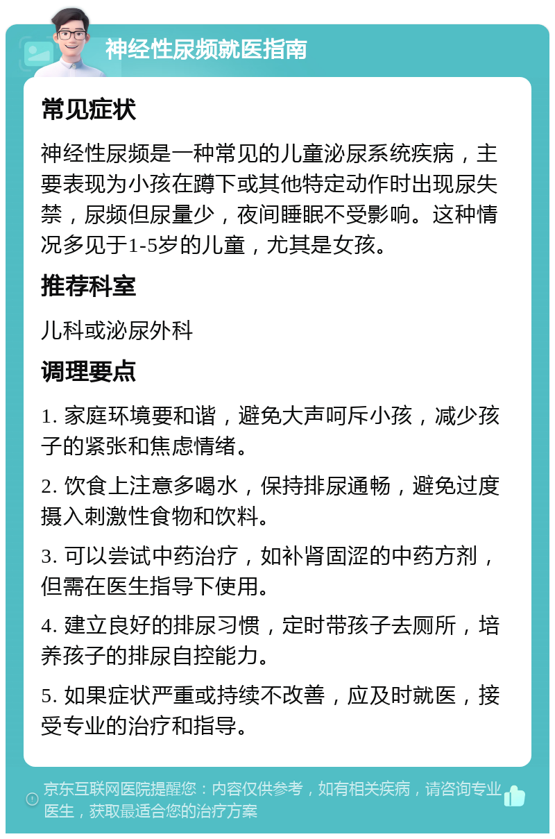 神经性尿频就医指南 常见症状 神经性尿频是一种常见的儿童泌尿系统疾病，主要表现为小孩在蹲下或其他特定动作时出现尿失禁，尿频但尿量少，夜间睡眠不受影响。这种情况多见于1-5岁的儿童，尤其是女孩。 推荐科室 儿科或泌尿外科 调理要点 1. 家庭环境要和谐，避免大声呵斥小孩，减少孩子的紧张和焦虑情绪。 2. 饮食上注意多喝水，保持排尿通畅，避免过度摄入刺激性食物和饮料。 3. 可以尝试中药治疗，如补肾固涩的中药方剂，但需在医生指导下使用。 4. 建立良好的排尿习惯，定时带孩子去厕所，培养孩子的排尿自控能力。 5. 如果症状严重或持续不改善，应及时就医，接受专业的治疗和指导。