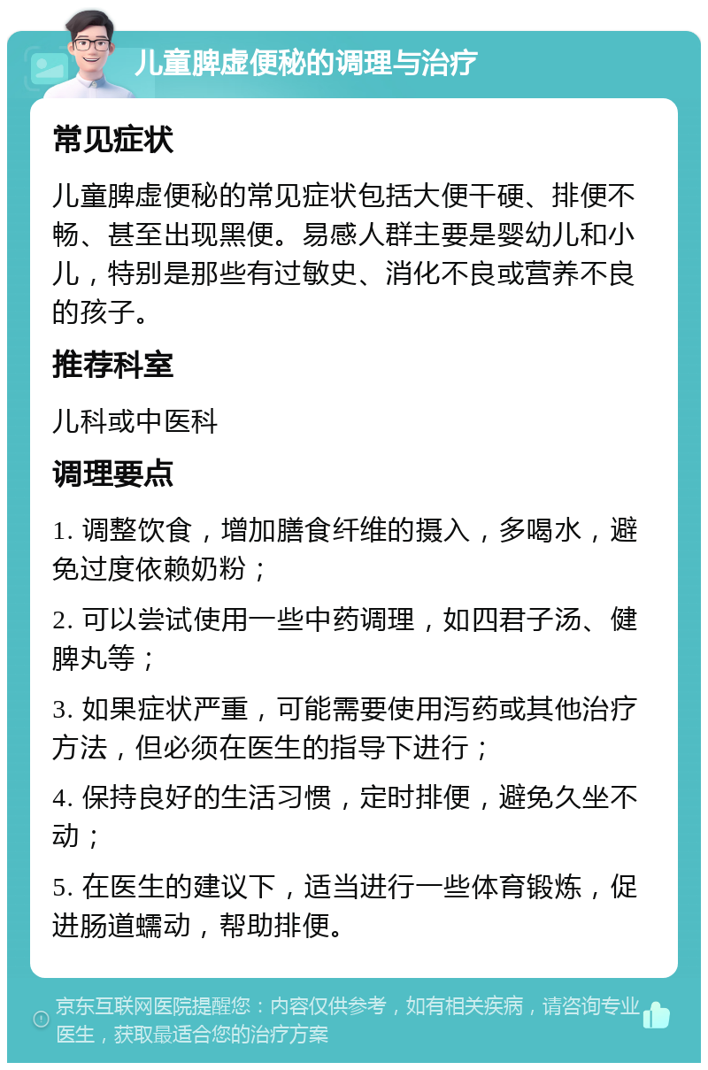 儿童脾虚便秘的调理与治疗 常见症状 儿童脾虚便秘的常见症状包括大便干硬、排便不畅、甚至出现黑便。易感人群主要是婴幼儿和小儿，特别是那些有过敏史、消化不良或营养不良的孩子。 推荐科室 儿科或中医科 调理要点 1. 调整饮食，增加膳食纤维的摄入，多喝水，避免过度依赖奶粉； 2. 可以尝试使用一些中药调理，如四君子汤、健脾丸等； 3. 如果症状严重，可能需要使用泻药或其他治疗方法，但必须在医生的指导下进行； 4. 保持良好的生活习惯，定时排便，避免久坐不动； 5. 在医生的建议下，适当进行一些体育锻炼，促进肠道蠕动，帮助排便。