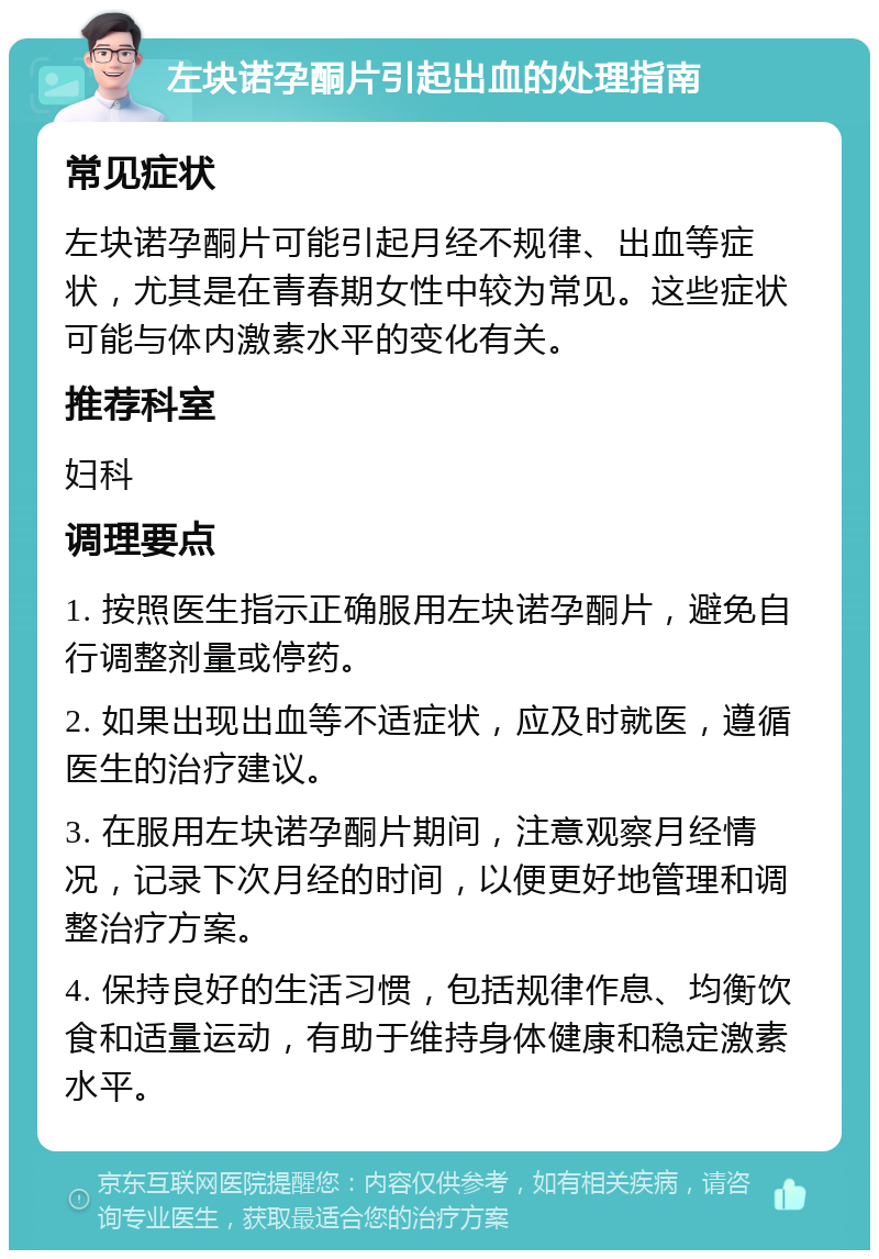 左块诺孕酮片引起出血的处理指南 常见症状 左块诺孕酮片可能引起月经不规律、出血等症状，尤其是在青春期女性中较为常见。这些症状可能与体内激素水平的变化有关。 推荐科室 妇科 调理要点 1. 按照医生指示正确服用左块诺孕酮片，避免自行调整剂量或停药。 2. 如果出现出血等不适症状，应及时就医，遵循医生的治疗建议。 3. 在服用左块诺孕酮片期间，注意观察月经情况，记录下次月经的时间，以便更好地管理和调整治疗方案。 4. 保持良好的生活习惯，包括规律作息、均衡饮食和适量运动，有助于维持身体健康和稳定激素水平。