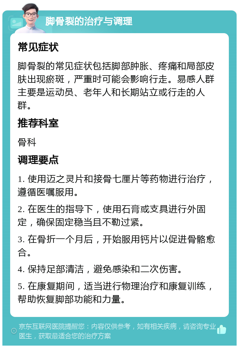 脚骨裂的治疗与调理 常见症状 脚骨裂的常见症状包括脚部肿胀、疼痛和局部皮肤出现瘀斑，严重时可能会影响行走。易感人群主要是运动员、老年人和长期站立或行走的人群。 推荐科室 骨科 调理要点 1. 使用迈之灵片和接骨七厘片等药物进行治疗，遵循医嘱服用。 2. 在医生的指导下，使用石膏或支具进行外固定，确保固定稳当且不勒过紧。 3. 在骨折一个月后，开始服用钙片以促进骨骼愈合。 4. 保持足部清洁，避免感染和二次伤害。 5. 在康复期间，适当进行物理治疗和康复训练，帮助恢复脚部功能和力量。