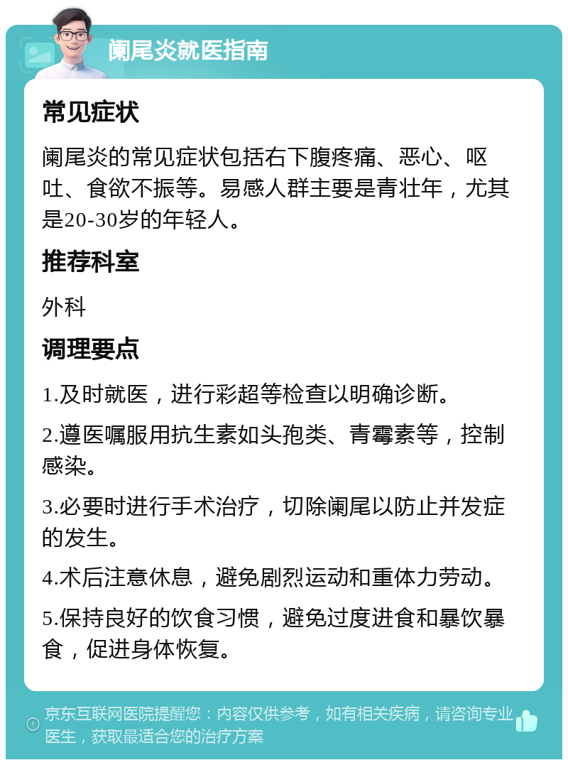 阑尾炎就医指南 常见症状 阑尾炎的常见症状包括右下腹疼痛、恶心、呕吐、食欲不振等。易感人群主要是青壮年，尤其是20-30岁的年轻人。 推荐科室 外科 调理要点 1.及时就医，进行彩超等检查以明确诊断。 2.遵医嘱服用抗生素如头孢类、青霉素等，控制感染。 3.必要时进行手术治疗，切除阑尾以防止并发症的发生。 4.术后注意休息，避免剧烈运动和重体力劳动。 5.保持良好的饮食习惯，避免过度进食和暴饮暴食，促进身体恢复。