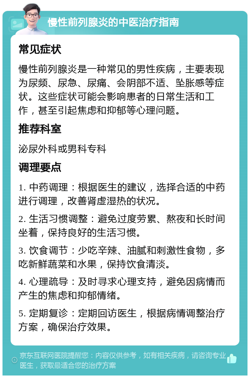 慢性前列腺炎的中医治疗指南 常见症状 慢性前列腺炎是一种常见的男性疾病，主要表现为尿频、尿急、尿痛、会阴部不适、坠胀感等症状。这些症状可能会影响患者的日常生活和工作，甚至引起焦虑和抑郁等心理问题。 推荐科室 泌尿外科或男科专科 调理要点 1. 中药调理：根据医生的建议，选择合适的中药进行调理，改善肾虚湿热的状况。 2. 生活习惯调整：避免过度劳累、熬夜和长时间坐着，保持良好的生活习惯。 3. 饮食调节：少吃辛辣、油腻和刺激性食物，多吃新鲜蔬菜和水果，保持饮食清淡。 4. 心理疏导：及时寻求心理支持，避免因病情而产生的焦虑和抑郁情绪。 5. 定期复诊：定期回访医生，根据病情调整治疗方案，确保治疗效果。