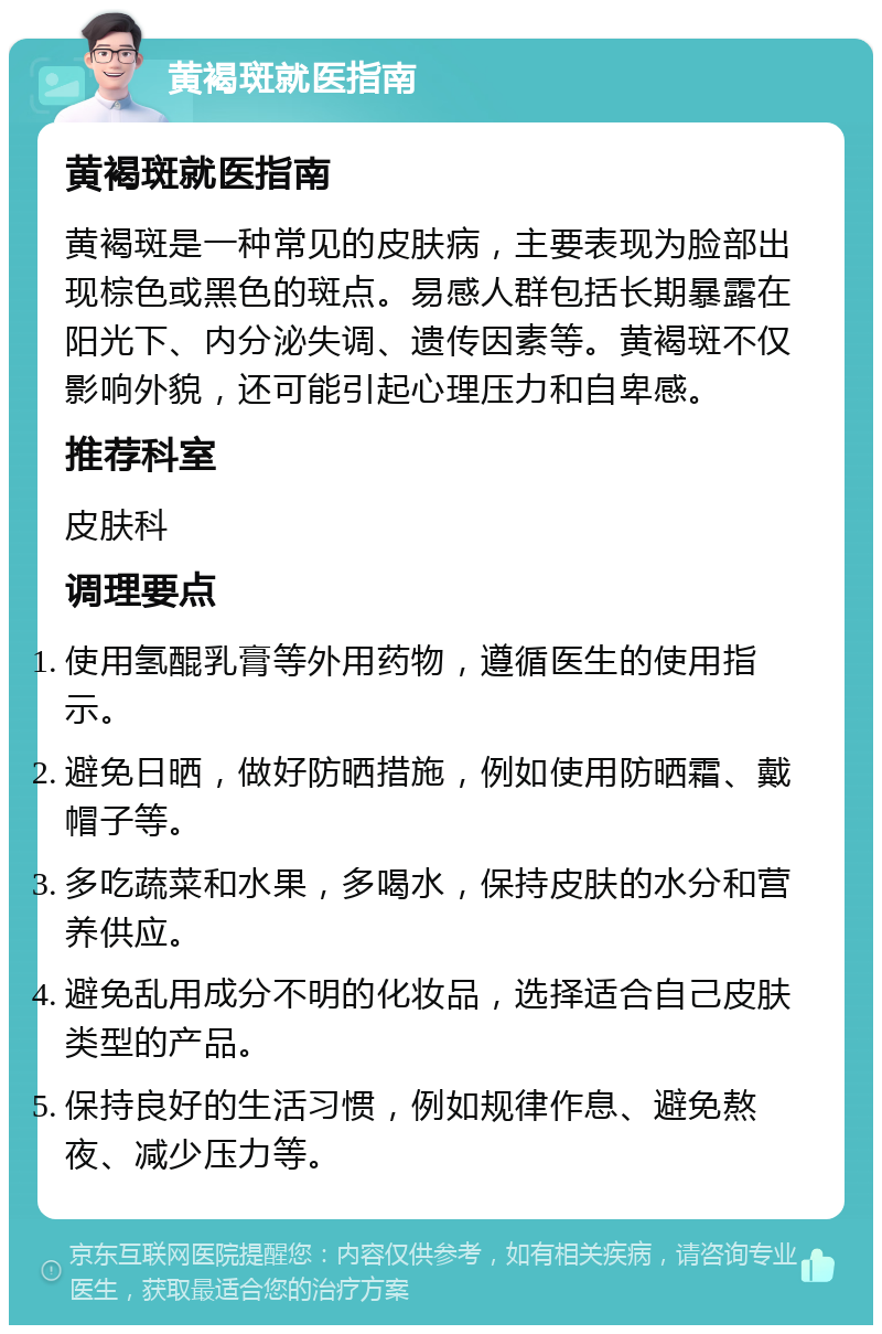 黄褐斑就医指南 黄褐斑就医指南 黄褐斑是一种常见的皮肤病，主要表现为脸部出现棕色或黑色的斑点。易感人群包括长期暴露在阳光下、内分泌失调、遗传因素等。黄褐斑不仅影响外貌，还可能引起心理压力和自卑感。 推荐科室 皮肤科 调理要点 使用氢醌乳膏等外用药物，遵循医生的使用指示。 避免日晒，做好防晒措施，例如使用防晒霜、戴帽子等。 多吃蔬菜和水果，多喝水，保持皮肤的水分和营养供应。 避免乱用成分不明的化妆品，选择适合自己皮肤类型的产品。 保持良好的生活习惯，例如规律作息、避免熬夜、减少压力等。