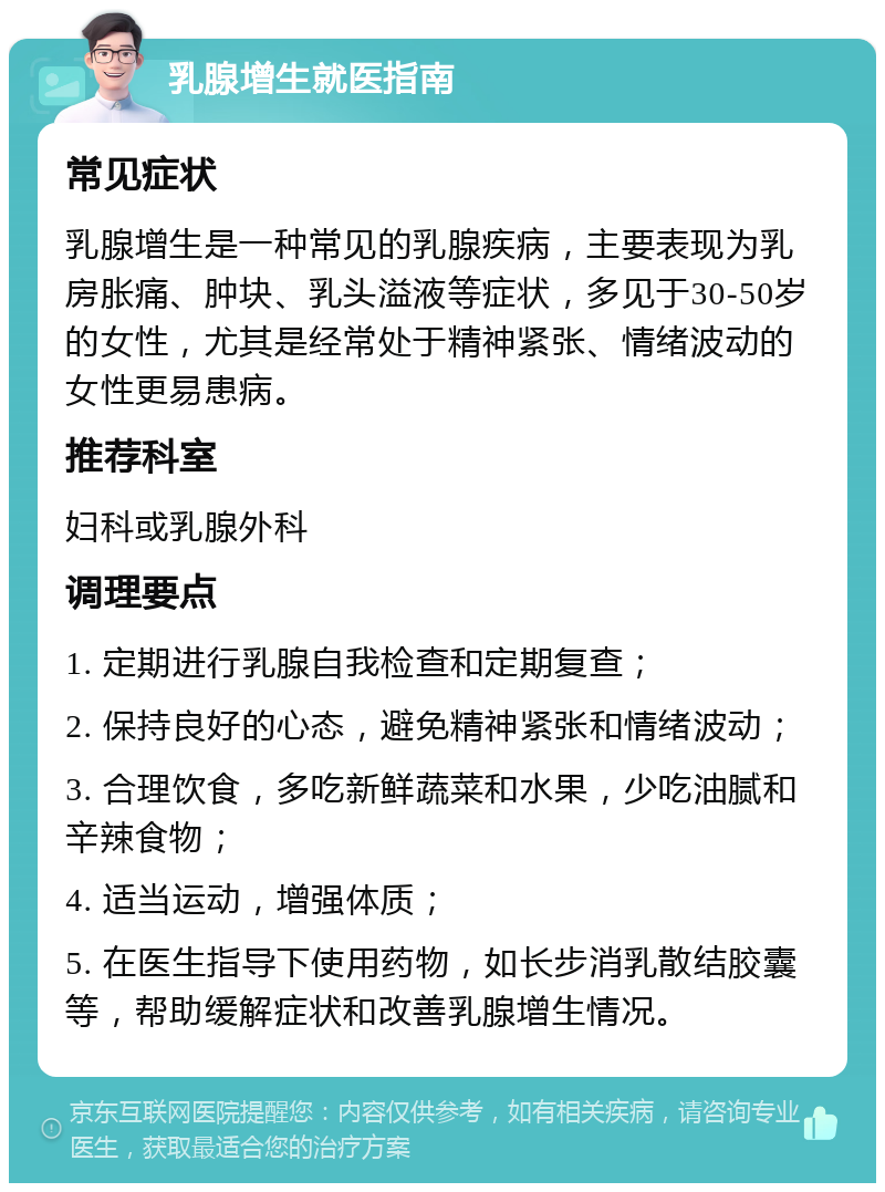 乳腺增生就医指南 常见症状 乳腺增生是一种常见的乳腺疾病，主要表现为乳房胀痛、肿块、乳头溢液等症状，多见于30-50岁的女性，尤其是经常处于精神紧张、情绪波动的女性更易患病。 推荐科室 妇科或乳腺外科 调理要点 1. 定期进行乳腺自我检查和定期复查； 2. 保持良好的心态，避免精神紧张和情绪波动； 3. 合理饮食，多吃新鲜蔬菜和水果，少吃油腻和辛辣食物； 4. 适当运动，增强体质； 5. 在医生指导下使用药物，如长步消乳散结胶囊等，帮助缓解症状和改善乳腺增生情况。