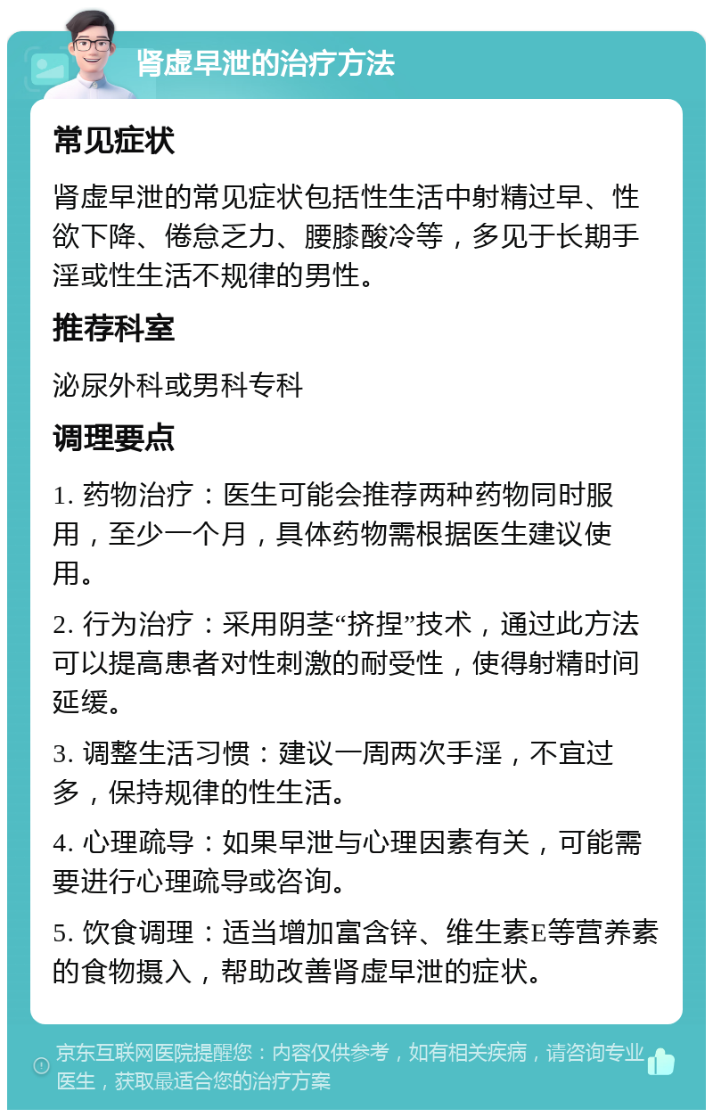 肾虚早泄的治疗方法 常见症状 肾虚早泄的常见症状包括性生活中射精过早、性欲下降、倦怠乏力、腰膝酸冷等，多见于长期手淫或性生活不规律的男性。 推荐科室 泌尿外科或男科专科 调理要点 1. 药物治疗：医生可能会推荐两种药物同时服用，至少一个月，具体药物需根据医生建议使用。 2. 行为治疗：采用阴茎“挤捏”技术，通过此方法可以提高患者对性刺激的耐受性，使得射精时间延缓。 3. 调整生活习惯：建议一周两次手淫，不宜过多，保持规律的性生活。 4. 心理疏导：如果早泄与心理因素有关，可能需要进行心理疏导或咨询。 5. 饮食调理：适当增加富含锌、维生素E等营养素的食物摄入，帮助改善肾虚早泄的症状。