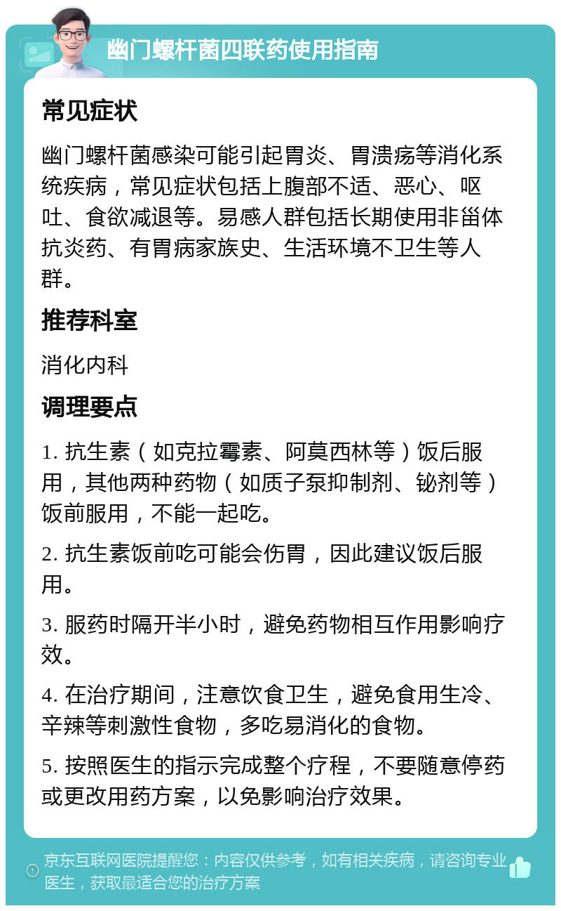 幽门螺杆菌四联药使用指南 常见症状 幽门螺杆菌感染可能引起胃炎、胃溃疡等消化系统疾病，常见症状包括上腹部不适、恶心、呕吐、食欲减退等。易感人群包括长期使用非甾体抗炎药、有胃病家族史、生活环境不卫生等人群。 推荐科室 消化内科 调理要点 1. 抗生素（如克拉霉素、阿莫西林等）饭后服用，其他两种药物（如质子泵抑制剂、铋剂等）饭前服用，不能一起吃。 2. 抗生素饭前吃可能会伤胃，因此建议饭后服用。 3. 服药时隔开半小时，避免药物相互作用影响疗效。 4. 在治疗期间，注意饮食卫生，避免食用生冷、辛辣等刺激性食物，多吃易消化的食物。 5. 按照医生的指示完成整个疗程，不要随意停药或更改用药方案，以免影响治疗效果。