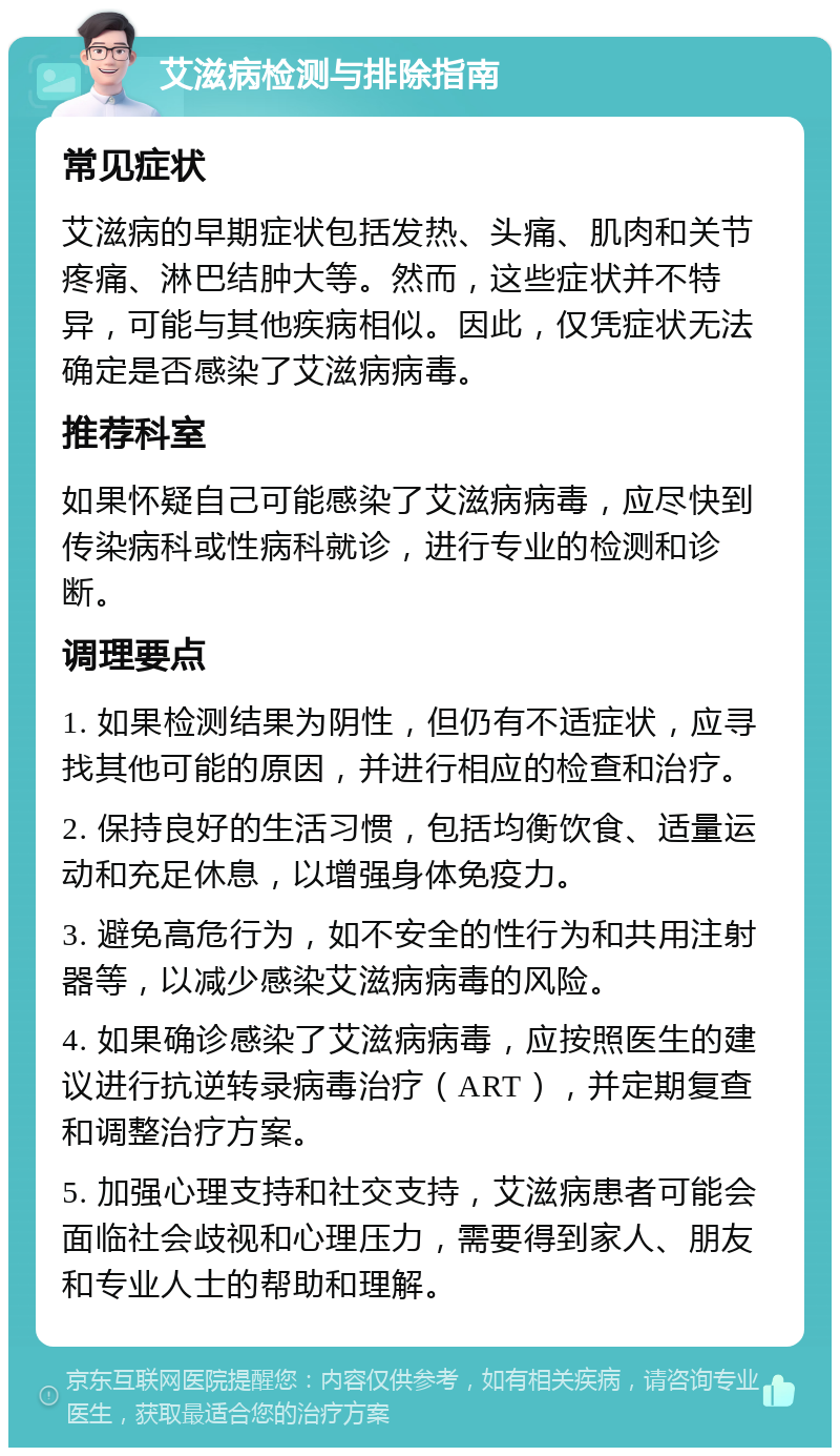 艾滋病检测与排除指南 常见症状 艾滋病的早期症状包括发热、头痛、肌肉和关节疼痛、淋巴结肿大等。然而，这些症状并不特异，可能与其他疾病相似。因此，仅凭症状无法确定是否感染了艾滋病病毒。 推荐科室 如果怀疑自己可能感染了艾滋病病毒，应尽快到传染病科或性病科就诊，进行专业的检测和诊断。 调理要点 1. 如果检测结果为阴性，但仍有不适症状，应寻找其他可能的原因，并进行相应的检查和治疗。 2. 保持良好的生活习惯，包括均衡饮食、适量运动和充足休息，以增强身体免疫力。 3. 避免高危行为，如不安全的性行为和共用注射器等，以减少感染艾滋病病毒的风险。 4. 如果确诊感染了艾滋病病毒，应按照医生的建议进行抗逆转录病毒治疗（ART），并定期复查和调整治疗方案。 5. 加强心理支持和社交支持，艾滋病患者可能会面临社会歧视和心理压力，需要得到家人、朋友和专业人士的帮助和理解。