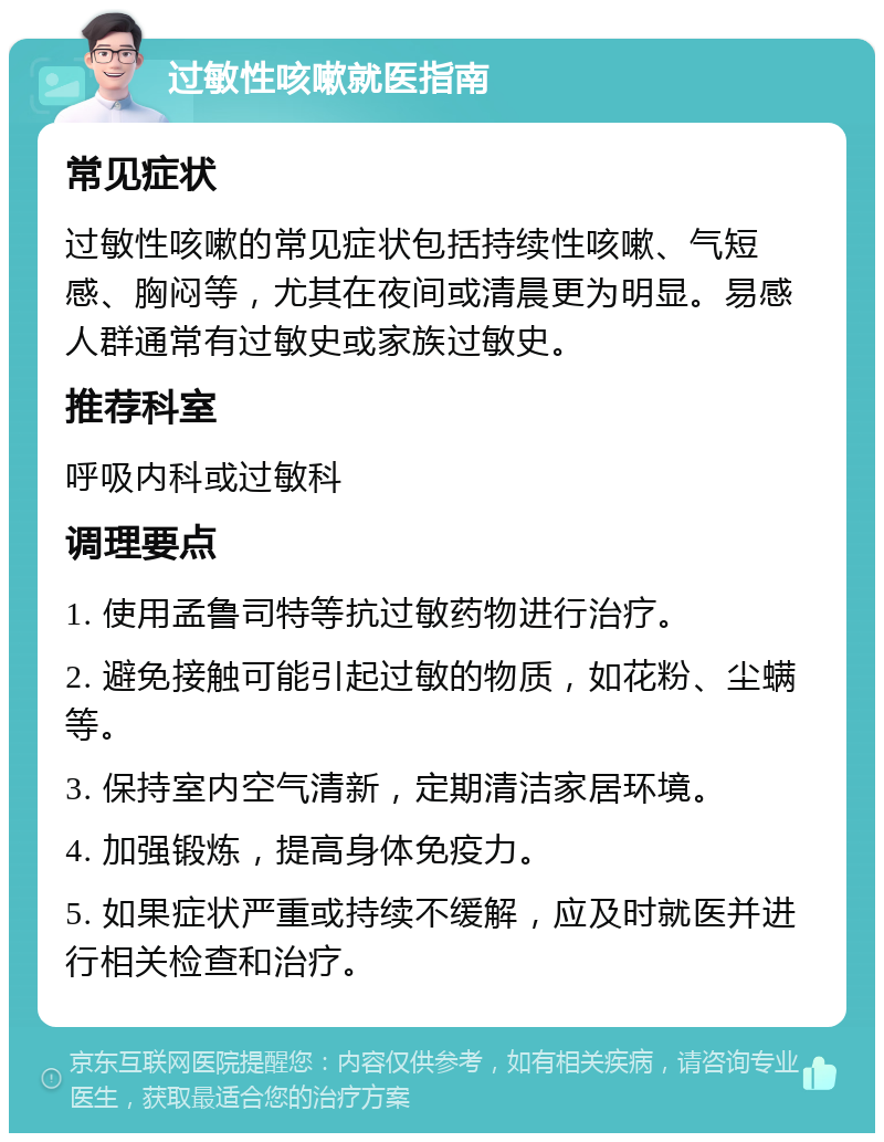 过敏性咳嗽就医指南 常见症状 过敏性咳嗽的常见症状包括持续性咳嗽、气短感、胸闷等，尤其在夜间或清晨更为明显。易感人群通常有过敏史或家族过敏史。 推荐科室 呼吸内科或过敏科 调理要点 1. 使用孟鲁司特等抗过敏药物进行治疗。 2. 避免接触可能引起过敏的物质，如花粉、尘螨等。 3. 保持室内空气清新，定期清洁家居环境。 4. 加强锻炼，提高身体免疫力。 5. 如果症状严重或持续不缓解，应及时就医并进行相关检查和治疗。