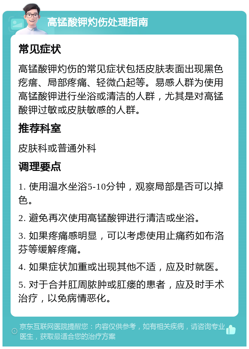 高锰酸钾灼伤处理指南 常见症状 高锰酸钾灼伤的常见症状包括皮肤表面出现黑色疙瘩、局部疼痛、轻微凸起等。易感人群为使用高锰酸钾进行坐浴或清洁的人群，尤其是对高锰酸钾过敏或皮肤敏感的人群。 推荐科室 皮肤科或普通外科 调理要点 1. 使用温水坐浴5-10分钟，观察局部是否可以掉色。 2. 避免再次使用高锰酸钾进行清洁或坐浴。 3. 如果疼痛感明显，可以考虑使用止痛药如布洛芬等缓解疼痛。 4. 如果症状加重或出现其他不适，应及时就医。 5. 对于合并肛周脓肿或肛瘘的患者，应及时手术治疗，以免病情恶化。