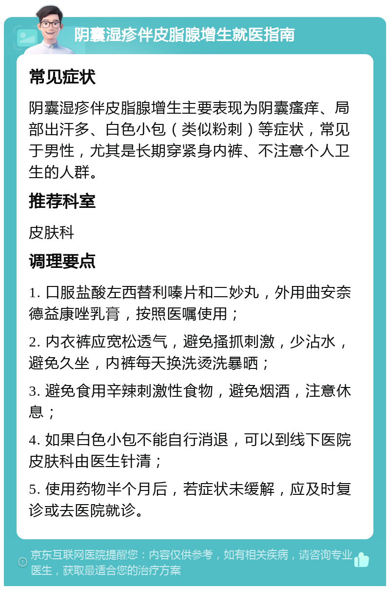 阴囊湿疹伴皮脂腺增生就医指南 常见症状 阴囊湿疹伴皮脂腺增生主要表现为阴囊瘙痒、局部出汗多、白色小包（类似粉刺）等症状，常见于男性，尤其是长期穿紧身内裤、不注意个人卫生的人群。 推荐科室 皮肤科 调理要点 1. 口服盐酸左西替利嗪片和二妙丸，外用曲安奈德益康唑乳膏，按照医嘱使用； 2. 内衣裤应宽松透气，避免搔抓刺激，少沾水，避免久坐，内裤每天换洗烫洗暴晒； 3. 避免食用辛辣刺激性食物，避免烟酒，注意休息； 4. 如果白色小包不能自行消退，可以到线下医院皮肤科由医生针清； 5. 使用药物半个月后，若症状未缓解，应及时复诊或去医院就诊。