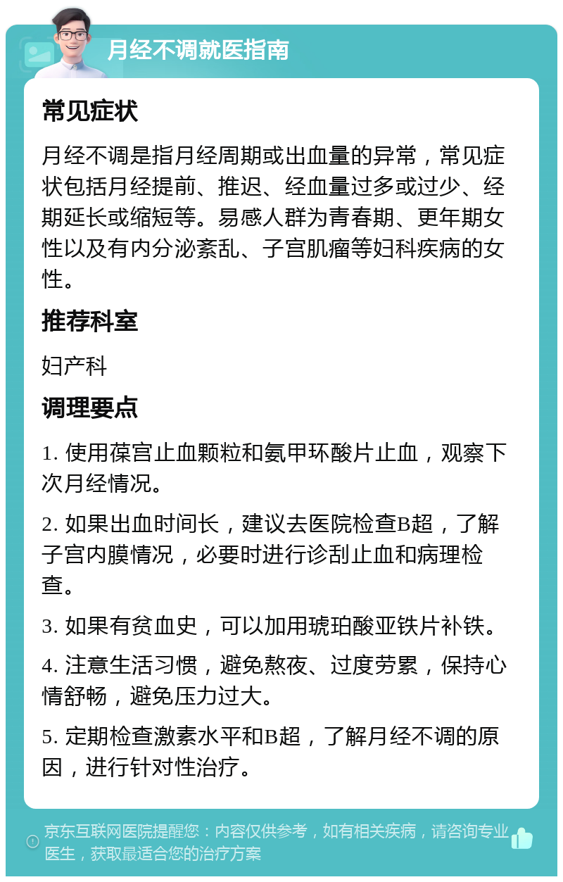 月经不调就医指南 常见症状 月经不调是指月经周期或出血量的异常，常见症状包括月经提前、推迟、经血量过多或过少、经期延长或缩短等。易感人群为青春期、更年期女性以及有内分泌紊乱、子宫肌瘤等妇科疾病的女性。 推荐科室 妇产科 调理要点 1. 使用葆宫止血颗粒和氨甲环酸片止血，观察下次月经情况。 2. 如果出血时间长，建议去医院检查B超，了解子宫内膜情况，必要时进行诊刮止血和病理检查。 3. 如果有贫血史，可以加用琥珀酸亚铁片补铁。 4. 注意生活习惯，避免熬夜、过度劳累，保持心情舒畅，避免压力过大。 5. 定期检查激素水平和B超，了解月经不调的原因，进行针对性治疗。