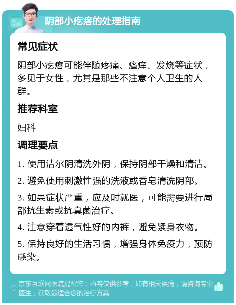 阴部小疙瘩的处理指南 常见症状 阴部小疙瘩可能伴随疼痛、瘙痒、发烧等症状，多见于女性，尤其是那些不注意个人卫生的人群。 推荐科室 妇科 调理要点 1. 使用洁尔阴清洗外阴，保持阴部干燥和清洁。 2. 避免使用刺激性强的洗液或香皂清洗阴部。 3. 如果症状严重，应及时就医，可能需要进行局部抗生素或抗真菌治疗。 4. 注意穿着透气性好的内裤，避免紧身衣物。 5. 保持良好的生活习惯，增强身体免疫力，预防感染。