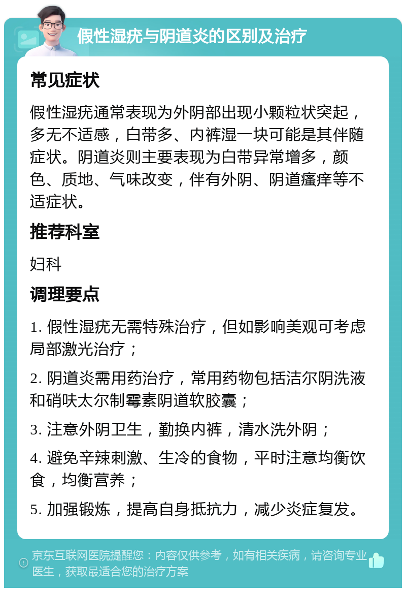 假性湿疣与阴道炎的区别及治疗 常见症状 假性湿疣通常表现为外阴部出现小颗粒状突起，多无不适感，白带多、内裤湿一块可能是其伴随症状。阴道炎则主要表现为白带异常增多，颜色、质地、气味改变，伴有外阴、阴道瘙痒等不适症状。 推荐科室 妇科 调理要点 1. 假性湿疣无需特殊治疗，但如影响美观可考虑局部激光治疗； 2. 阴道炎需用药治疗，常用药物包括洁尔阴洗液和硝呋太尔制霉素阴道软胶囊； 3. 注意外阴卫生，勤换内裤，清水洗外阴； 4. 避免辛辣刺激、生冷的食物，平时注意均衡饮食，均衡营养； 5. 加强锻炼，提高自身抵抗力，减少炎症复发。