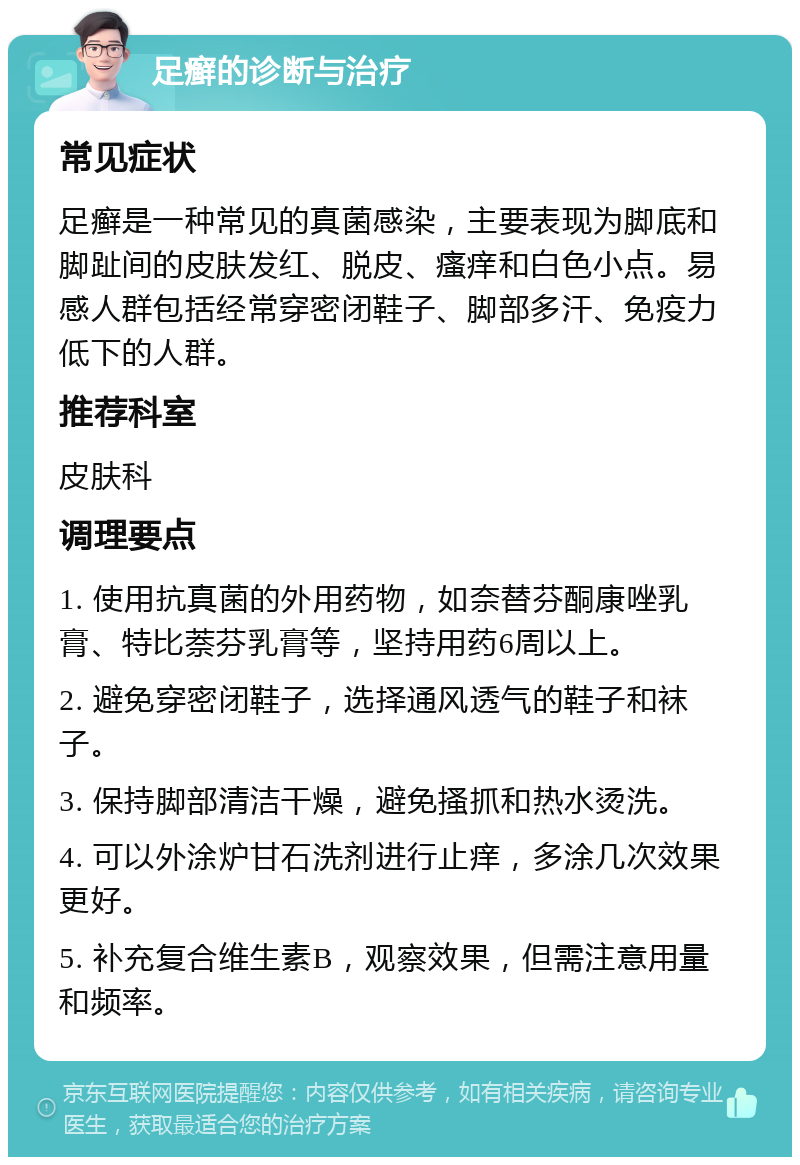 足癣的诊断与治疗 常见症状 足癣是一种常见的真菌感染，主要表现为脚底和脚趾间的皮肤发红、脱皮、瘙痒和白色小点。易感人群包括经常穿密闭鞋子、脚部多汗、免疫力低下的人群。 推荐科室 皮肤科 调理要点 1. 使用抗真菌的外用药物，如奈替芬酮康唑乳膏、特比萘芬乳膏等，坚持用药6周以上。 2. 避免穿密闭鞋子，选择通风透气的鞋子和袜子。 3. 保持脚部清洁干燥，避免搔抓和热水烫洗。 4. 可以外涂炉甘石洗剂进行止痒，多涂几次效果更好。 5. 补充复合维生素B，观察效果，但需注意用量和频率。