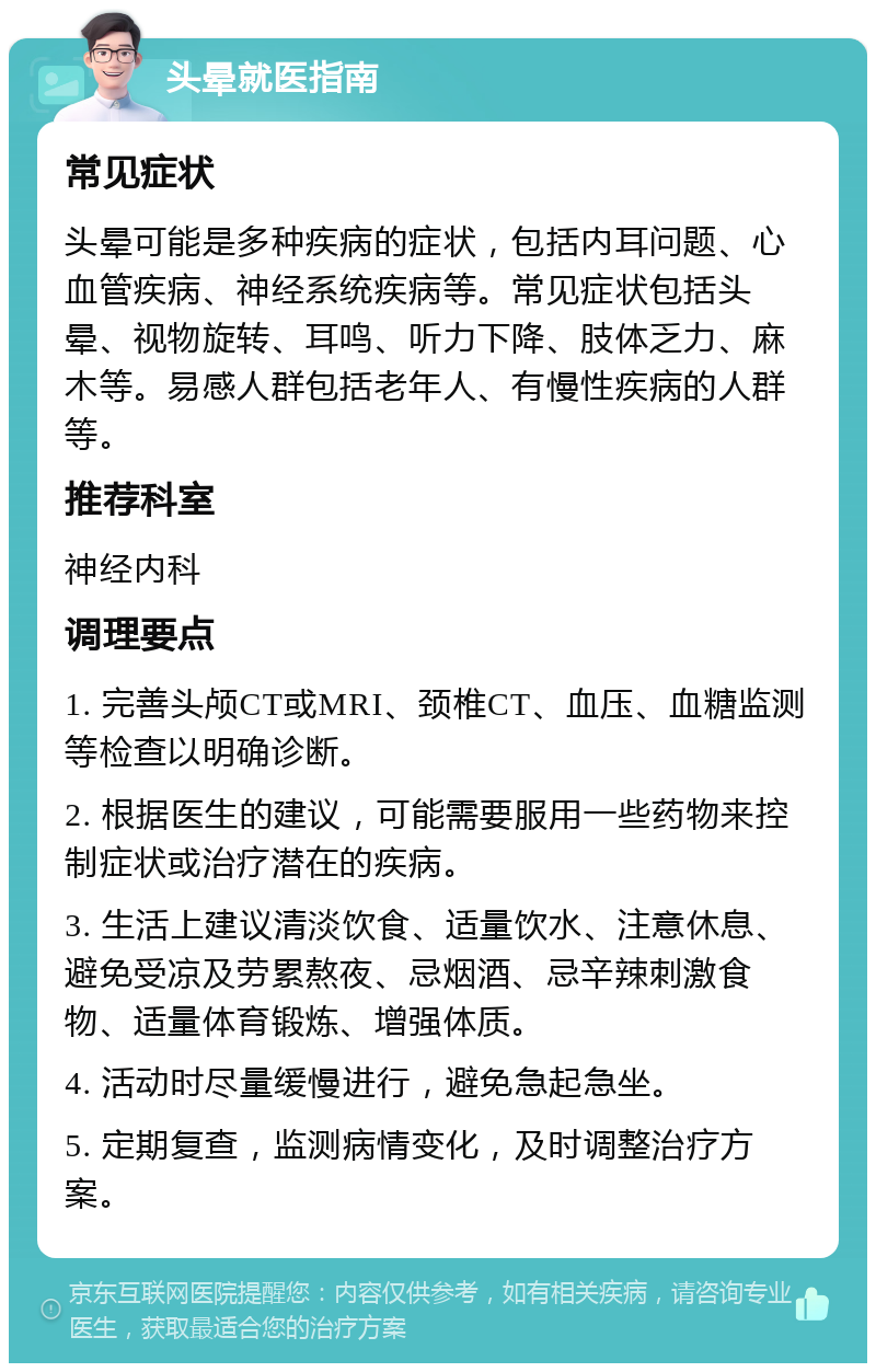 头晕就医指南 常见症状 头晕可能是多种疾病的症状，包括内耳问题、心血管疾病、神经系统疾病等。常见症状包括头晕、视物旋转、耳鸣、听力下降、肢体乏力、麻木等。易感人群包括老年人、有慢性疾病的人群等。 推荐科室 神经内科 调理要点 1. 完善头颅CT或MRI、颈椎CT、血压、血糖监测等检查以明确诊断。 2. 根据医生的建议，可能需要服用一些药物来控制症状或治疗潜在的疾病。 3. 生活上建议清淡饮食、适量饮水、注意休息、避免受凉及劳累熬夜、忌烟酒、忌辛辣刺激食物、适量体育锻炼、增强体质。 4. 活动时尽量缓慢进行，避免急起急坐。 5. 定期复查，监测病情变化，及时调整治疗方案。