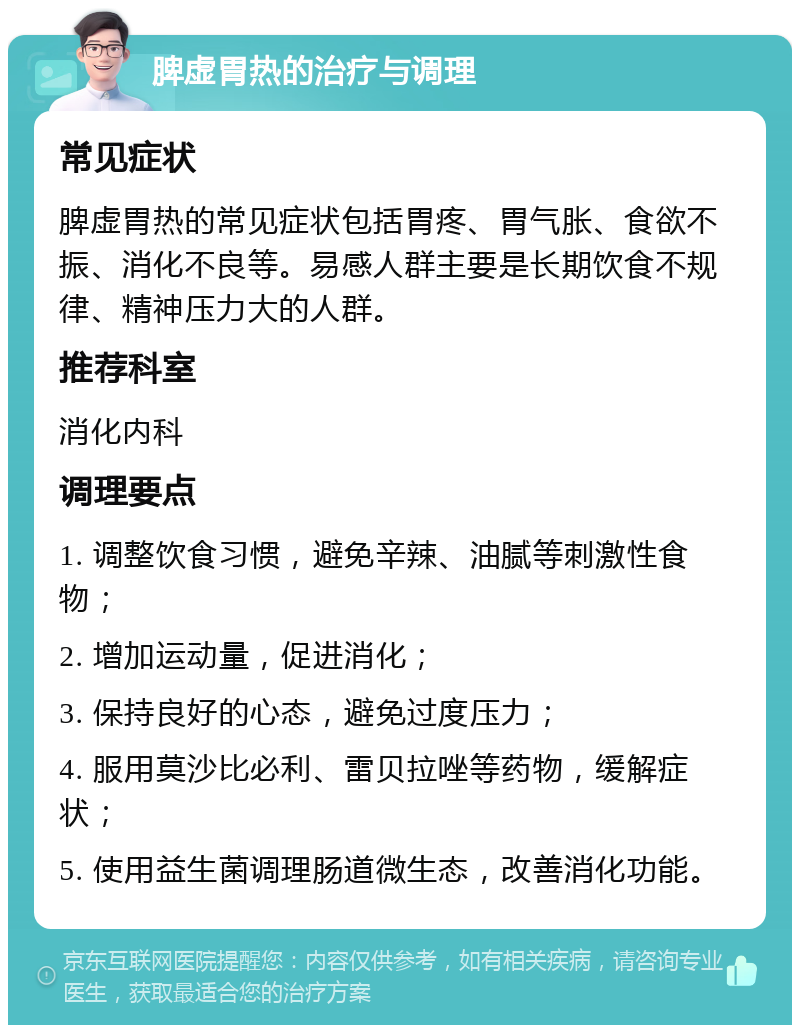 脾虚胃热的治疗与调理 常见症状 脾虚胃热的常见症状包括胃疼、胃气胀、食欲不振、消化不良等。易感人群主要是长期饮食不规律、精神压力大的人群。 推荐科室 消化内科 调理要点 1. 调整饮食习惯，避免辛辣、油腻等刺激性食物； 2. 增加运动量，促进消化； 3. 保持良好的心态，避免过度压力； 4. 服用莫沙比必利、雷贝拉唑等药物，缓解症状； 5. 使用益生菌调理肠道微生态，改善消化功能。