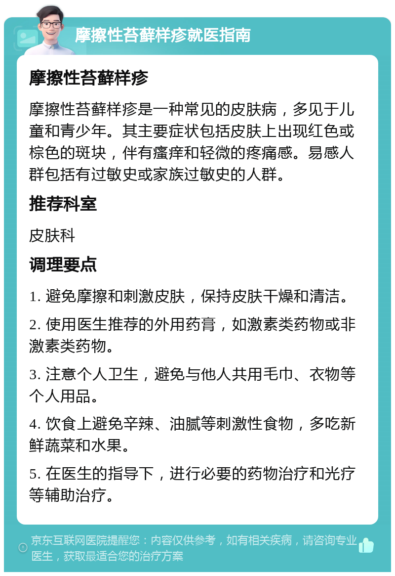 摩擦性苔藓样疹就医指南 摩擦性苔藓样疹 摩擦性苔藓样疹是一种常见的皮肤病，多见于儿童和青少年。其主要症状包括皮肤上出现红色或棕色的斑块，伴有瘙痒和轻微的疼痛感。易感人群包括有过敏史或家族过敏史的人群。 推荐科室 皮肤科 调理要点 1. 避免摩擦和刺激皮肤，保持皮肤干燥和清洁。 2. 使用医生推荐的外用药膏，如激素类药物或非激素类药物。 3. 注意个人卫生，避免与他人共用毛巾、衣物等个人用品。 4. 饮食上避免辛辣、油腻等刺激性食物，多吃新鲜蔬菜和水果。 5. 在医生的指导下，进行必要的药物治疗和光疗等辅助治疗。