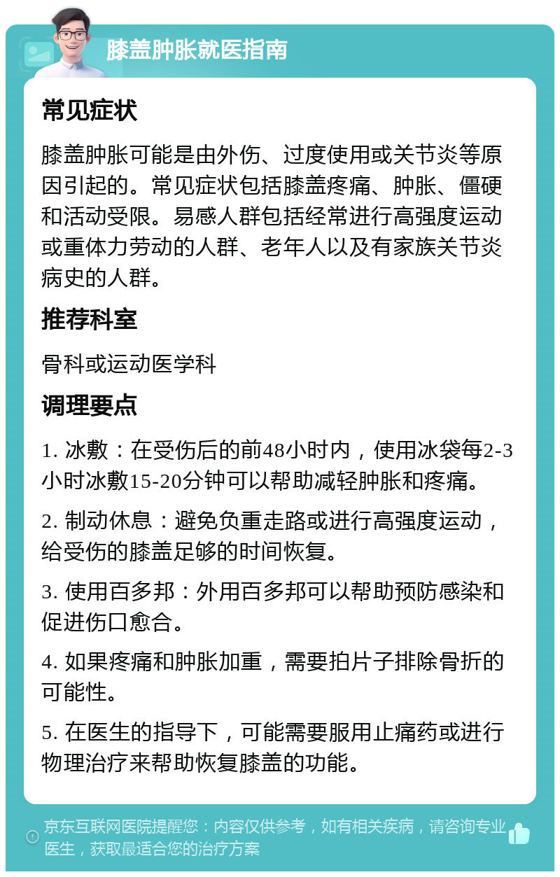 膝盖肿胀就医指南 常见症状 膝盖肿胀可能是由外伤、过度使用或关节炎等原因引起的。常见症状包括膝盖疼痛、肿胀、僵硬和活动受限。易感人群包括经常进行高强度运动或重体力劳动的人群、老年人以及有家族关节炎病史的人群。 推荐科室 骨科或运动医学科 调理要点 1. 冰敷：在受伤后的前48小时内，使用冰袋每2-3小时冰敷15-20分钟可以帮助减轻肿胀和疼痛。 2. 制动休息：避免负重走路或进行高强度运动，给受伤的膝盖足够的时间恢复。 3. 使用百多邦：外用百多邦可以帮助预防感染和促进伤口愈合。 4. 如果疼痛和肿胀加重，需要拍片子排除骨折的可能性。 5. 在医生的指导下，可能需要服用止痛药或进行物理治疗来帮助恢复膝盖的功能。