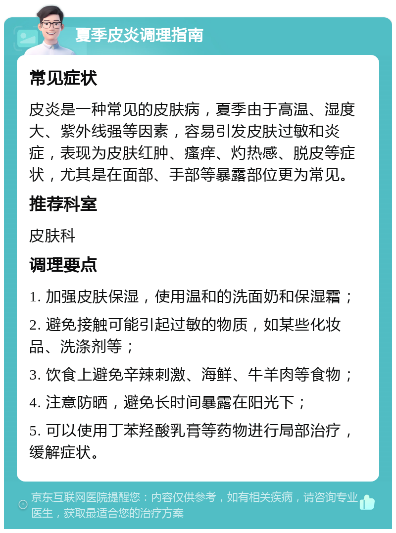 夏季皮炎调理指南 常见症状 皮炎是一种常见的皮肤病，夏季由于高温、湿度大、紫外线强等因素，容易引发皮肤过敏和炎症，表现为皮肤红肿、瘙痒、灼热感、脱皮等症状，尤其是在面部、手部等暴露部位更为常见。 推荐科室 皮肤科 调理要点 1. 加强皮肤保湿，使用温和的洗面奶和保湿霜； 2. 避免接触可能引起过敏的物质，如某些化妆品、洗涤剂等； 3. 饮食上避免辛辣刺激、海鲜、牛羊肉等食物； 4. 注意防晒，避免长时间暴露在阳光下； 5. 可以使用丁苯羟酸乳膏等药物进行局部治疗，缓解症状。