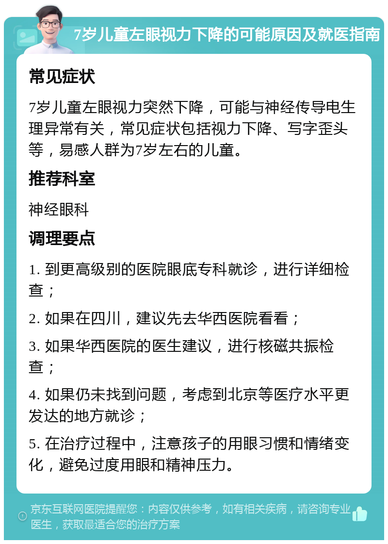 7岁儿童左眼视力下降的可能原因及就医指南 常见症状 7岁儿童左眼视力突然下降，可能与神经传导电生理异常有关，常见症状包括视力下降、写字歪头等，易感人群为7岁左右的儿童。 推荐科室 神经眼科 调理要点 1. 到更高级别的医院眼底专科就诊，进行详细检查； 2. 如果在四川，建议先去华西医院看看； 3. 如果华西医院的医生建议，进行核磁共振检查； 4. 如果仍未找到问题，考虑到北京等医疗水平更发达的地方就诊； 5. 在治疗过程中，注意孩子的用眼习惯和情绪变化，避免过度用眼和精神压力。