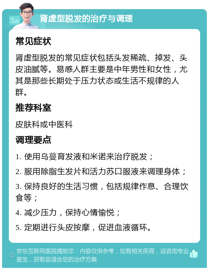 肾虚型脱发的治疗与调理 常见症状 肾虚型脱发的常见症状包括头发稀疏、掉发、头皮油腻等。易感人群主要是中年男性和女性，尤其是那些长期处于压力状态或生活不规律的人群。 推荐科室 皮肤科或中医科 调理要点 1. 使用乌蔓育发液和米诺来治疗脱发； 2. 服用除脂生发片和活力苏口服液来调理身体； 3. 保持良好的生活习惯，包括规律作息、合理饮食等； 4. 减少压力，保持心情愉悦； 5. 定期进行头皮按摩，促进血液循环。