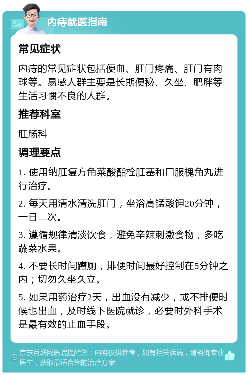 内痔就医指南 常见症状 内痔的常见症状包括便血、肛门疼痛、肛门有肉球等。易感人群主要是长期便秘、久坐、肥胖等生活习惯不良的人群。 推荐科室 肛肠科 调理要点 1. 使用纳肛复方角菜酸酯栓肛塞和口服槐角丸进行治疗。 2. 每天用清水清洗肛门，坐浴高锰酸钾20分钟，一日二次。 3. 遵循规律清淡饮食，避免辛辣刺激食物，多吃蔬菜水果。 4. 不要长时间蹲厕，排便时间最好控制在5分钟之内；切勿久坐久立。 5. 如果用药治疗2天，出血没有减少，或不排便时候也出血，及时线下医院就诊，必要时外科手术是最有效的止血手段。