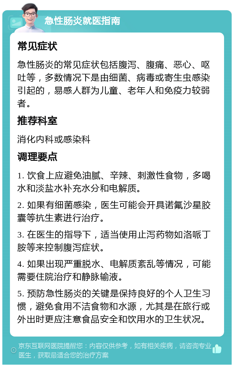 急性肠炎就医指南 常见症状 急性肠炎的常见症状包括腹泻、腹痛、恶心、呕吐等，多数情况下是由细菌、病毒或寄生虫感染引起的，易感人群为儿童、老年人和免疫力较弱者。 推荐科室 消化内科或感染科 调理要点 1. 饮食上应避免油腻、辛辣、刺激性食物，多喝水和淡盐水补充水分和电解质。 2. 如果有细菌感染，医生可能会开具诺氟沙星胶囊等抗生素进行治疗。 3. 在医生的指导下，适当使用止泻药物如洛哌丁胺等来控制腹泻症状。 4. 如果出现严重脱水、电解质紊乱等情况，可能需要住院治疗和静脉输液。 5. 预防急性肠炎的关键是保持良好的个人卫生习惯，避免食用不洁食物和水源，尤其是在旅行或外出时更应注意食品安全和饮用水的卫生状况。