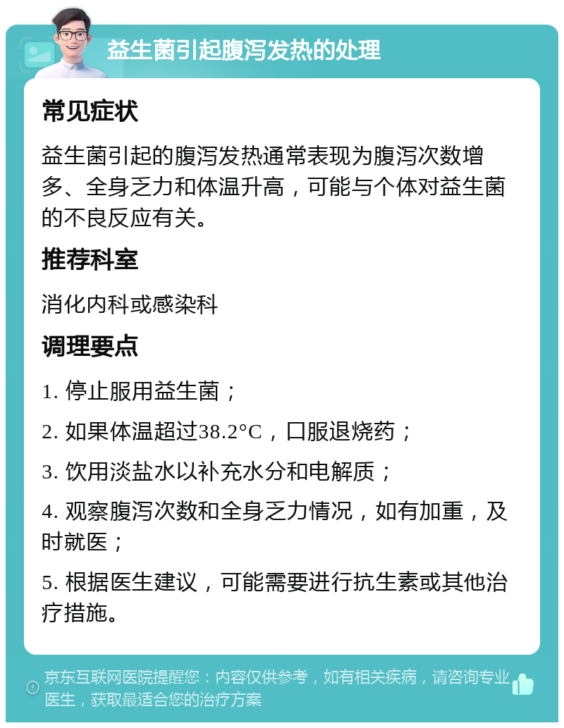 益生菌引起腹泻发热的处理 常见症状 益生菌引起的腹泻发热通常表现为腹泻次数增多、全身乏力和体温升高，可能与个体对益生菌的不良反应有关。 推荐科室 消化内科或感染科 调理要点 1. 停止服用益生菌； 2. 如果体温超过38.2°C，口服退烧药； 3. 饮用淡盐水以补充水分和电解质； 4. 观察腹泻次数和全身乏力情况，如有加重，及时就医； 5. 根据医生建议，可能需要进行抗生素或其他治疗措施。