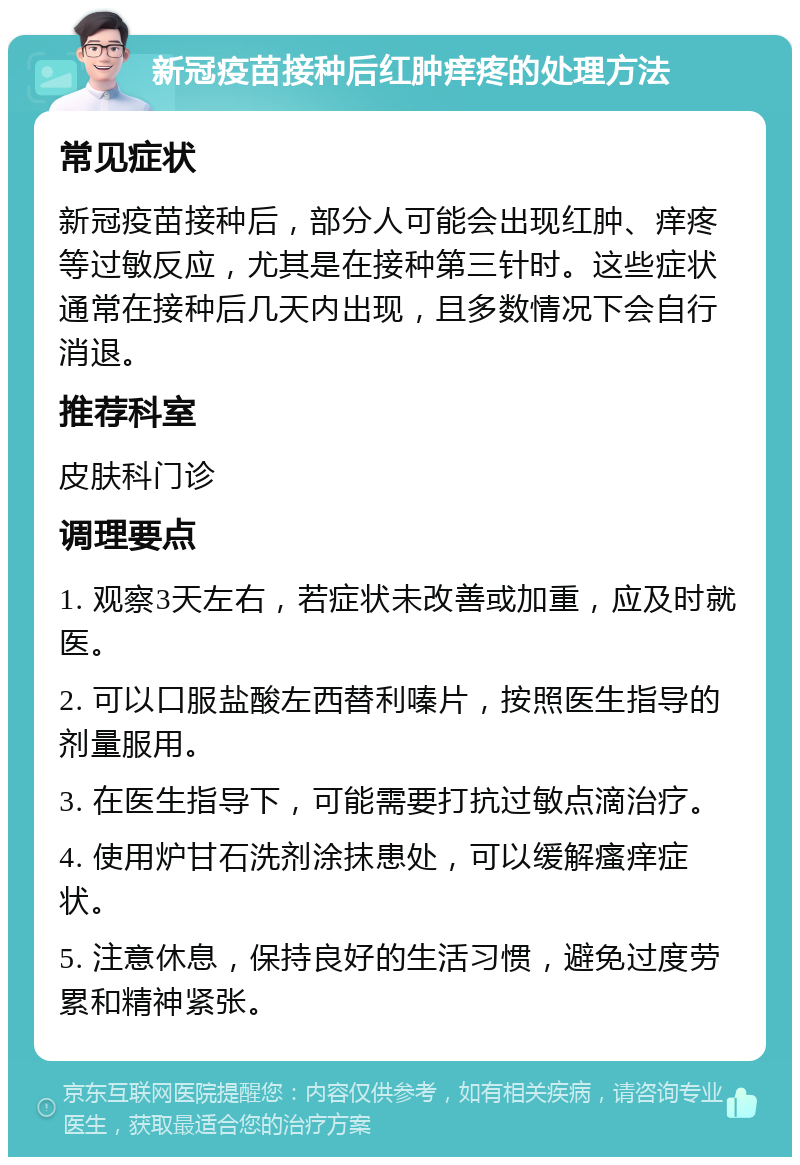 新冠疫苗接种后红肿痒疼的处理方法 常见症状 新冠疫苗接种后，部分人可能会出现红肿、痒疼等过敏反应，尤其是在接种第三针时。这些症状通常在接种后几天内出现，且多数情况下会自行消退。 推荐科室 皮肤科门诊 调理要点 1. 观察3天左右，若症状未改善或加重，应及时就医。 2. 可以口服盐酸左西替利嗪片，按照医生指导的剂量服用。 3. 在医生指导下，可能需要打抗过敏点滴治疗。 4. 使用炉甘石洗剂涂抹患处，可以缓解瘙痒症状。 5. 注意休息，保持良好的生活习惯，避免过度劳累和精神紧张。