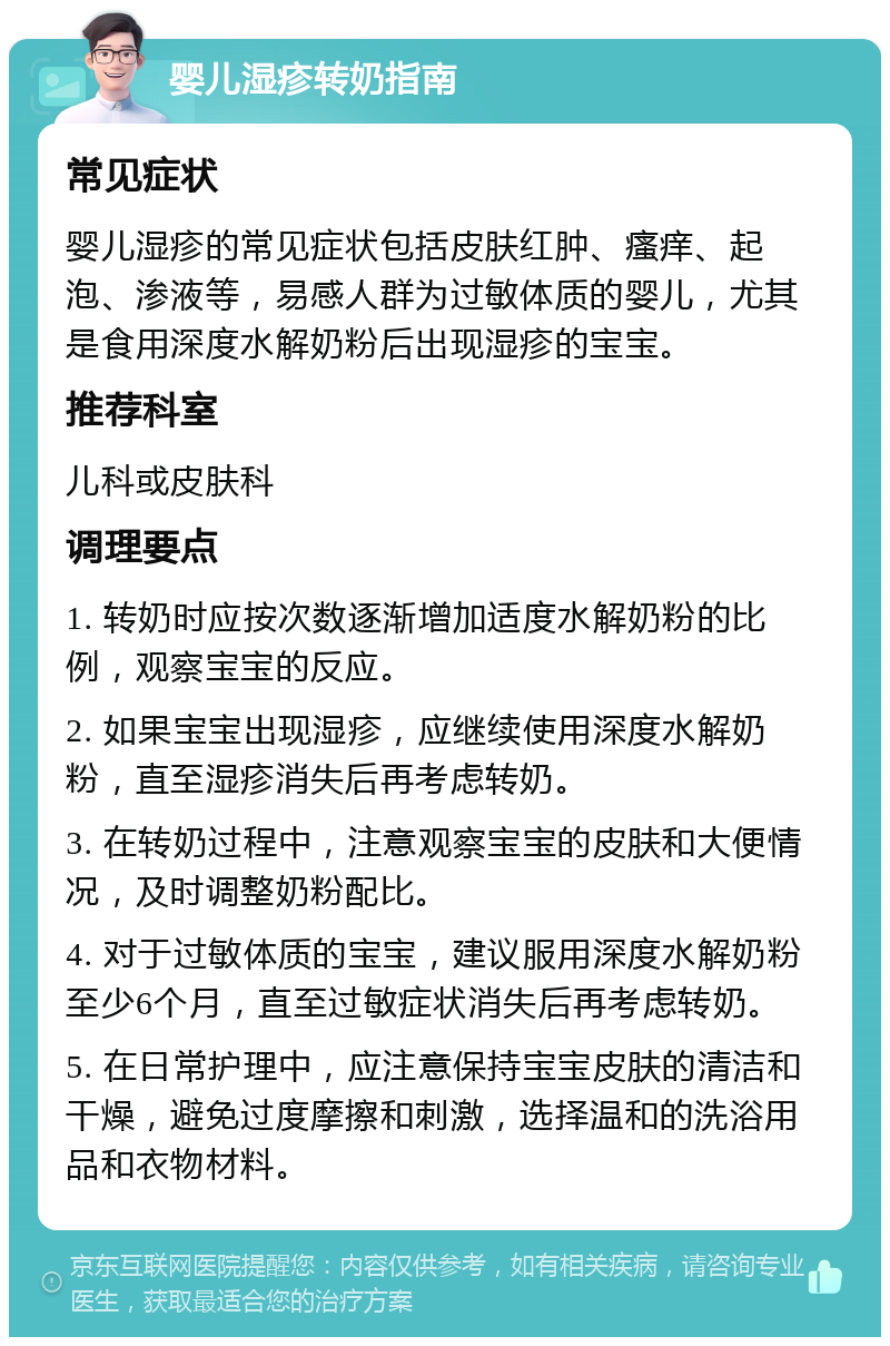 婴儿湿疹转奶指南 常见症状 婴儿湿疹的常见症状包括皮肤红肿、瘙痒、起泡、渗液等，易感人群为过敏体质的婴儿，尤其是食用深度水解奶粉后出现湿疹的宝宝。 推荐科室 儿科或皮肤科 调理要点 1. 转奶时应按次数逐渐增加适度水解奶粉的比例，观察宝宝的反应。 2. 如果宝宝出现湿疹，应继续使用深度水解奶粉，直至湿疹消失后再考虑转奶。 3. 在转奶过程中，注意观察宝宝的皮肤和大便情况，及时调整奶粉配比。 4. 对于过敏体质的宝宝，建议服用深度水解奶粉至少6个月，直至过敏症状消失后再考虑转奶。 5. 在日常护理中，应注意保持宝宝皮肤的清洁和干燥，避免过度摩擦和刺激，选择温和的洗浴用品和衣物材料。