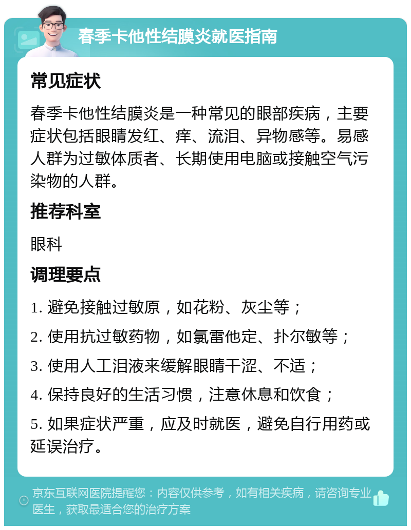 春季卡他性结膜炎就医指南 常见症状 春季卡他性结膜炎是一种常见的眼部疾病，主要症状包括眼睛发红、痒、流泪、异物感等。易感人群为过敏体质者、长期使用电脑或接触空气污染物的人群。 推荐科室 眼科 调理要点 1. 避免接触过敏原，如花粉、灰尘等； 2. 使用抗过敏药物，如氯雷他定、扑尔敏等； 3. 使用人工泪液来缓解眼睛干涩、不适； 4. 保持良好的生活习惯，注意休息和饮食； 5. 如果症状严重，应及时就医，避免自行用药或延误治疗。