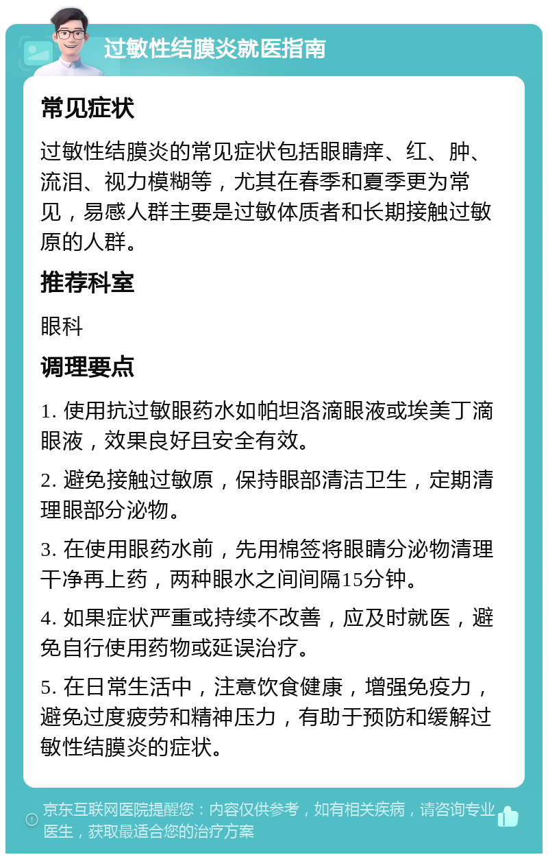 过敏性结膜炎就医指南 常见症状 过敏性结膜炎的常见症状包括眼睛痒、红、肿、流泪、视力模糊等，尤其在春季和夏季更为常见，易感人群主要是过敏体质者和长期接触过敏原的人群。 推荐科室 眼科 调理要点 1. 使用抗过敏眼药水如帕坦洛滴眼液或埃美丁滴眼液，效果良好且安全有效。 2. 避免接触过敏原，保持眼部清洁卫生，定期清理眼部分泌物。 3. 在使用眼药水前，先用棉签将眼睛分泌物清理干净再上药，两种眼水之间间隔15分钟。 4. 如果症状严重或持续不改善，应及时就医，避免自行使用药物或延误治疗。 5. 在日常生活中，注意饮食健康，增强免疫力，避免过度疲劳和精神压力，有助于预防和缓解过敏性结膜炎的症状。