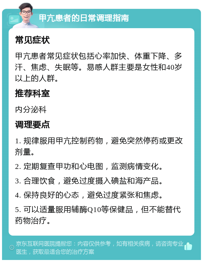 甲亢患者的日常调理指南 常见症状 甲亢患者常见症状包括心率加快、体重下降、多汗、焦虑、失眠等。易感人群主要是女性和40岁以上的人群。 推荐科室 内分泌科 调理要点 1. 规律服用甲亢控制药物，避免突然停药或更改剂量。 2. 定期复查甲功和心电图，监测病情变化。 3. 合理饮食，避免过度摄入碘盐和海产品。 4. 保持良好的心态，避免过度紧张和焦虑。 5. 可以适量服用辅酶Q10等保健品，但不能替代药物治疗。