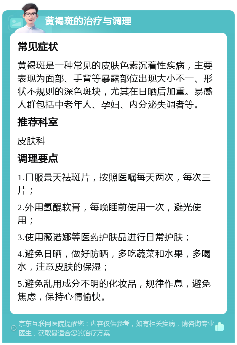 黄褐斑的治疗与调理 常见症状 黄褐斑是一种常见的皮肤色素沉着性疾病，主要表现为面部、手背等暴露部位出现大小不一、形状不规则的深色斑块，尤其在日晒后加重。易感人群包括中老年人、孕妇、内分泌失调者等。 推荐科室 皮肤科 调理要点 1.口服景天祛斑片，按照医嘱每天两次，每次三片； 2.外用氢醌软膏，每晚睡前使用一次，避光使用； 3.使用薇诺娜等医药护肤品进行日常护肤； 4.避免日晒，做好防晒，多吃蔬菜和水果，多喝水，注意皮肤的保湿； 5.避免乱用成分不明的化妆品，规律作息，避免焦虑，保持心情愉快。