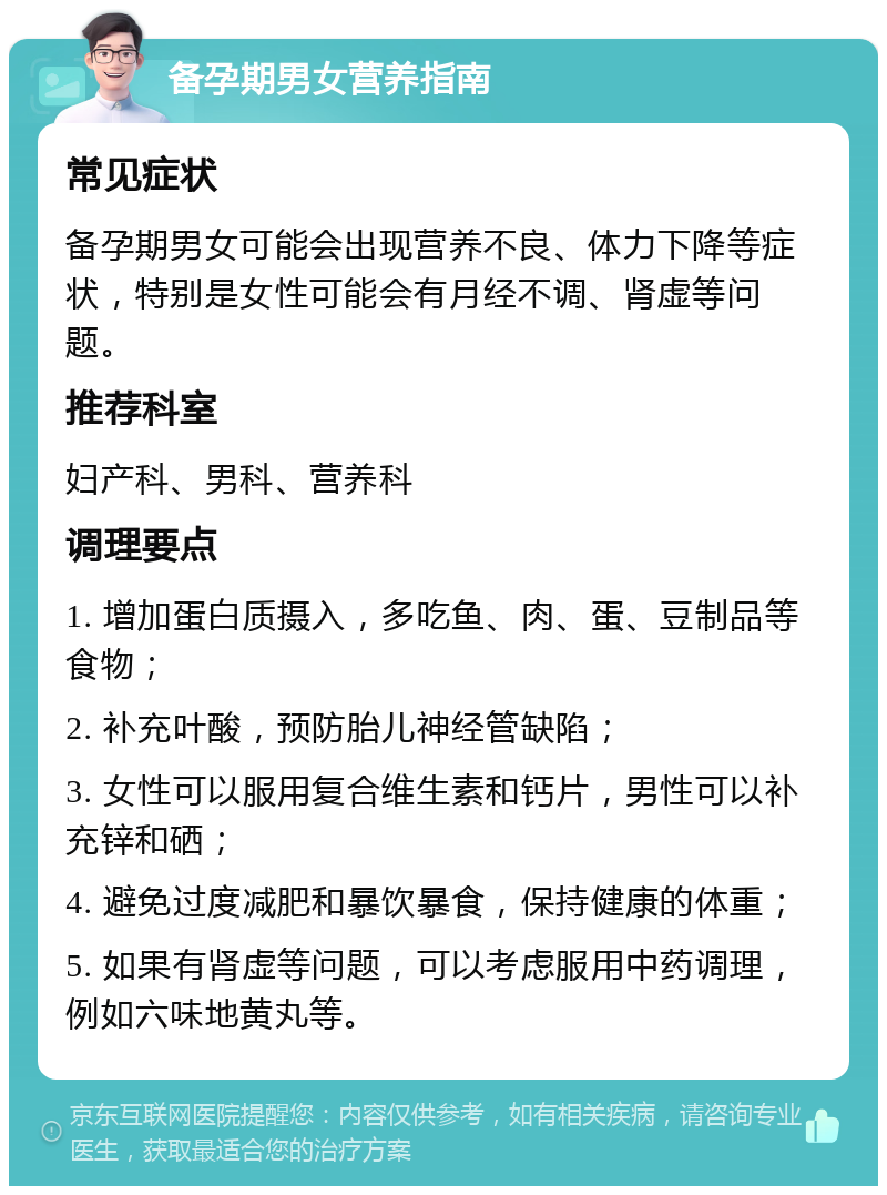 备孕期男女营养指南 常见症状 备孕期男女可能会出现营养不良、体力下降等症状，特别是女性可能会有月经不调、肾虚等问题。 推荐科室 妇产科、男科、营养科 调理要点 1. 增加蛋白质摄入，多吃鱼、肉、蛋、豆制品等食物； 2. 补充叶酸，预防胎儿神经管缺陷； 3. 女性可以服用复合维生素和钙片，男性可以补充锌和硒； 4. 避免过度减肥和暴饮暴食，保持健康的体重； 5. 如果有肾虚等问题，可以考虑服用中药调理，例如六味地黄丸等。