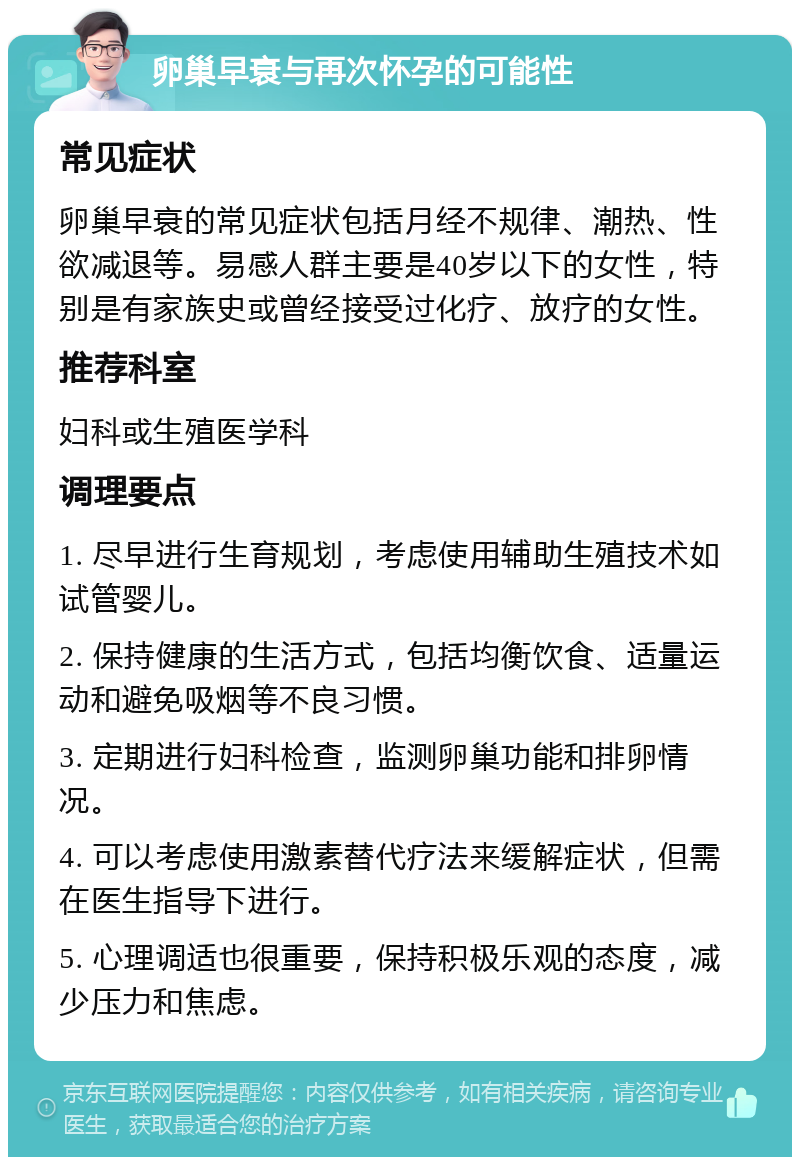 卵巢早衰与再次怀孕的可能性 常见症状 卵巢早衰的常见症状包括月经不规律、潮热、性欲减退等。易感人群主要是40岁以下的女性，特别是有家族史或曾经接受过化疗、放疗的女性。 推荐科室 妇科或生殖医学科 调理要点 1. 尽早进行生育规划，考虑使用辅助生殖技术如试管婴儿。 2. 保持健康的生活方式，包括均衡饮食、适量运动和避免吸烟等不良习惯。 3. 定期进行妇科检查，监测卵巢功能和排卵情况。 4. 可以考虑使用激素替代疗法来缓解症状，但需在医生指导下进行。 5. 心理调适也很重要，保持积极乐观的态度，减少压力和焦虑。